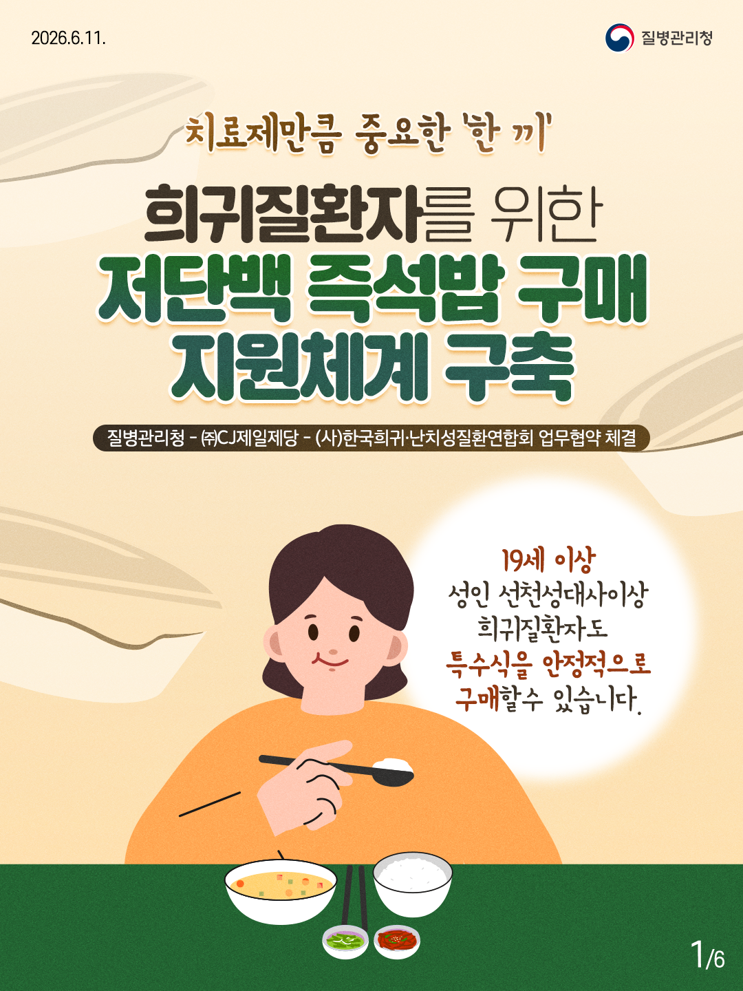 치료제만큼 중요한 '한끼' 희귀질환자를 위한 저단백 즉석밥 구매 지원체계 구축  질병관리청 - (주)CJ제일제당 - (사)한국희귀&middot;난치성질환연합회 업무협약 체결  19세 이상 성인 선천성대사이상 희귀질환자도 특수식을 안정적으로 구매할수 있습니다.