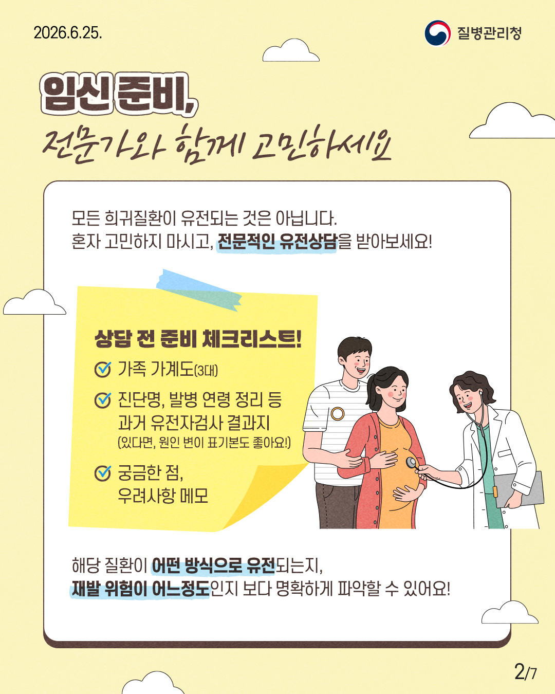 임신준비, 전문가와 함께 고민하세요  모든 희귀질환이 유전되는 것은 아닙니다. 혼자 고민하지 마시고, 전문적인 유전상담을 받아보세요!  상담 전 준비 체크리스트!  ✓ 가족 가계도(3대)  ✓ 진단명, 발병 연령 정리 등 과거 유전자검사 결과지 (있다면, 원인 변이 표기본도 좋아요!)  ✓ 궁금한 점, 우려사항 메모  해당 질환이 어떤 방식으로 유전되는지, 재발 위험이 어느 정도인지 보다 명확하게 파악할 수 있어요!