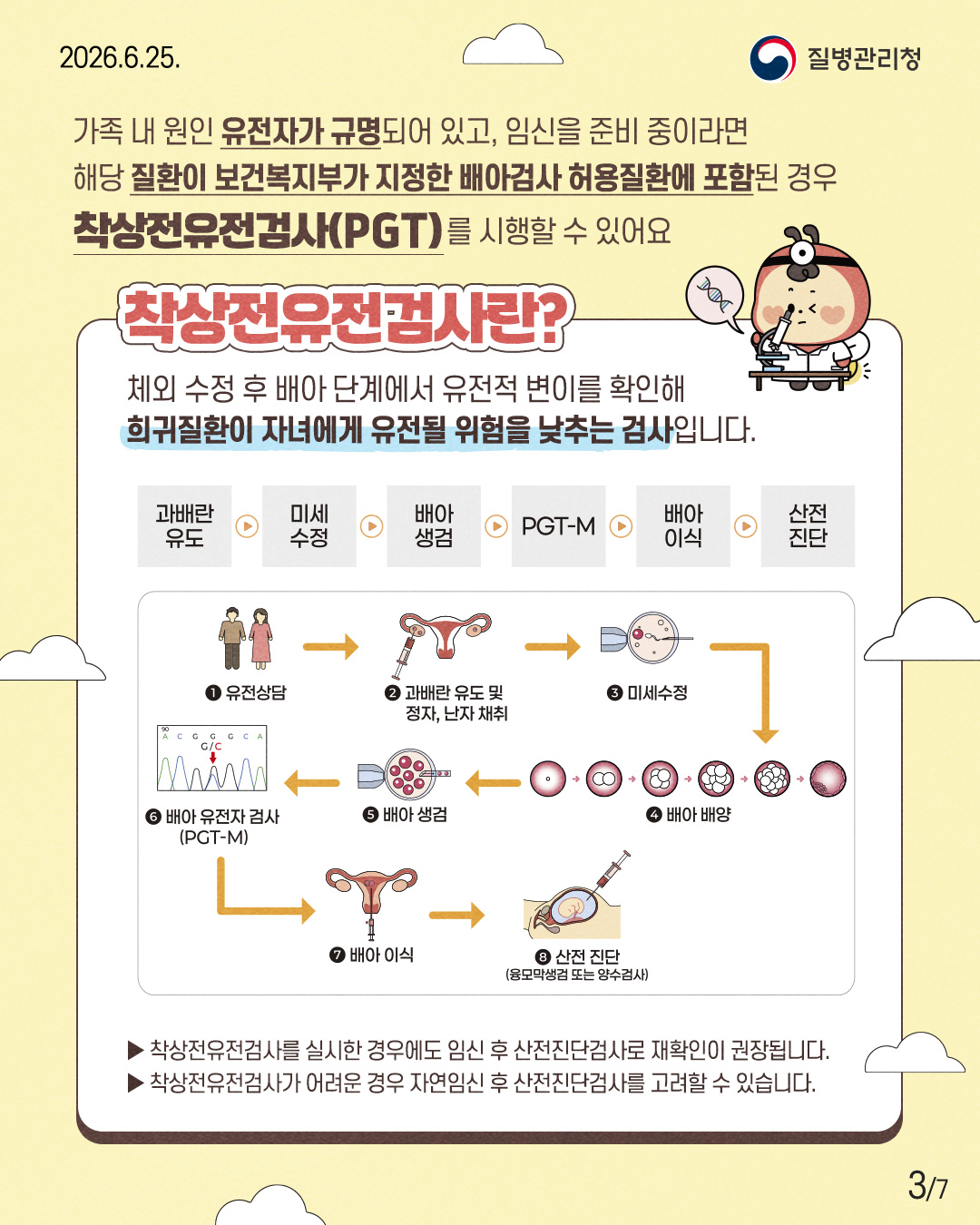 가족 내 원인 유전자가 규명되어 있고, 임신을 준비 중이라면 해당 질환이 보건복지부가 지정한 배아검사 허용질환에 포함된 경우 착상전유전검사(PGT)를 시행할 수 있어요  착상전유전검사란?  체외 수정 후 배아 단계에서 유전적 변이를 확인해 희귀질환이 자녀에게 유전될 위험을 낮추는 검사입니다.  과배란 유도  미세 수정  배아 생검  PGT-M  배아 이식  산전 진단  ① 유전상담  ② 과배란 유도 및 정자, 난자 채취  ③ 미세수정  ④ 배아 배양  ⑤ 배아 생검  ⑥ 배아 유전자 검사 (PGT-M)  ⑦ 배아 이식  ⑧ 산전 진단 (융모막생검 또는 양수검사)  ▶ 착상전유전검사를 실시한 경우에도 임신 후 산전진단검사로 재확인이 권장됩니다. ▶ 착상전유전검사가 어려운 경우 자연임신 후 산전진단검사를 고려할 수 있습니다.
