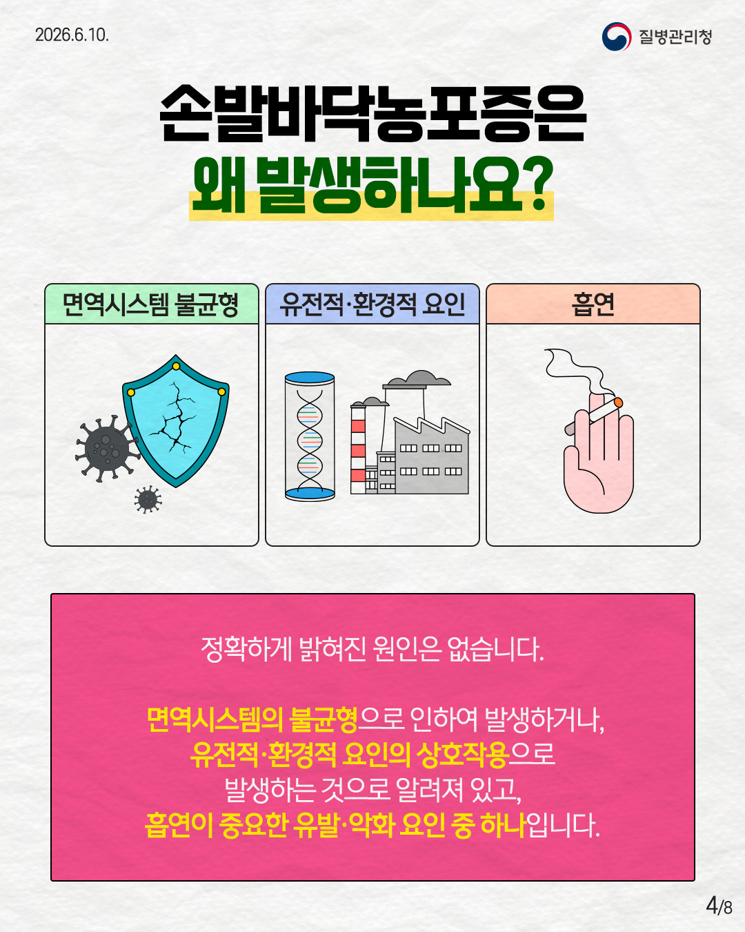 손발바닥농포증은 왜 발생하나요?  면역시스템 불균형 유전적&middot;환경적 요인 흡연  정확하게 밝혀진 원인은 없습니다.  면역시스템의 불균형으로 인하여 발생하거나, 유전적&middot;환경적 요인의 상호작용으로 발생하는 것으로 알려져 있고, 흡연이 중요한 유발&middot;악화 요인 중 하나입니다.