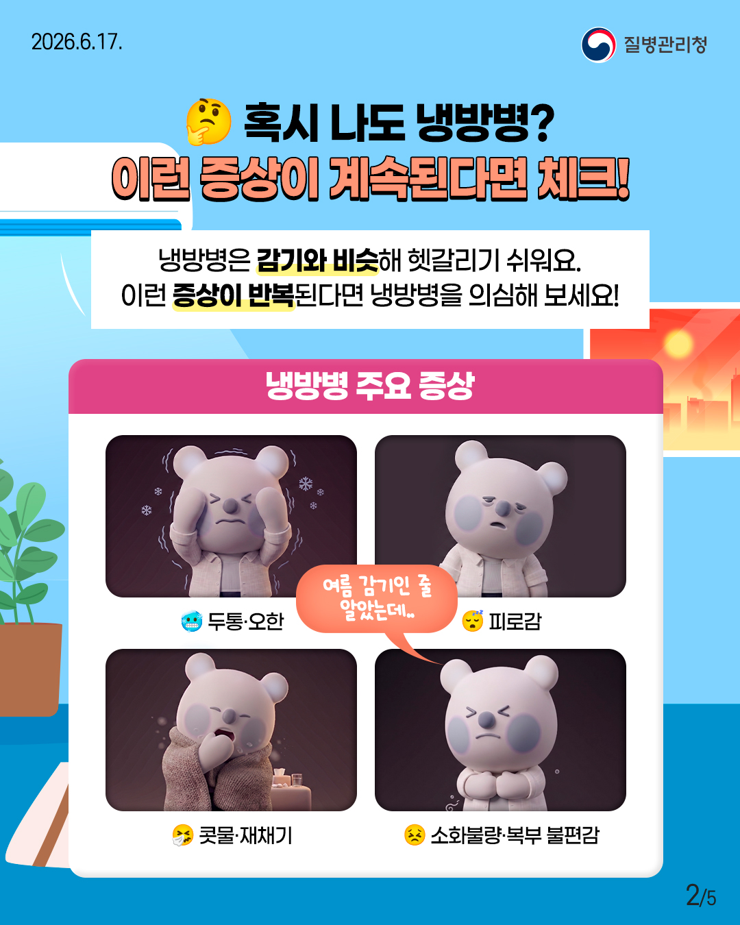 혹시 나도 냉방병? 이런 증상이 계속된다면 체크!  냉방병은 감기와 비슷해 헷갈리기 쉬워요. 이런 증상이 반복된다면 냉방병을 의심해 보세요!  <냉방병 주요 증상> - 두통&middot;오한 - 피로감 - 콧물&middot;재채기 - 소화불량&middot;복부 불편감