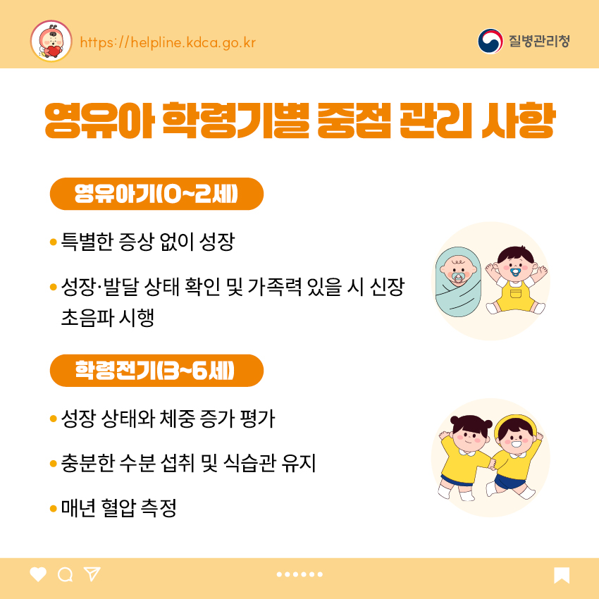 3. 영유아 학동기별 중점 관리 사항 <영유아기(0~2세)> - 특별한 증상 없이 성장 - 성장&middot;발달 상태 확인 및 가족력 있을 시 신장 초음파 시행 <학령전기(3~6세)> - 성장 상태와 체중 증가 평가 - 충분한 수분 섭취 및 식습관 유지 - 매년 혈압 측정