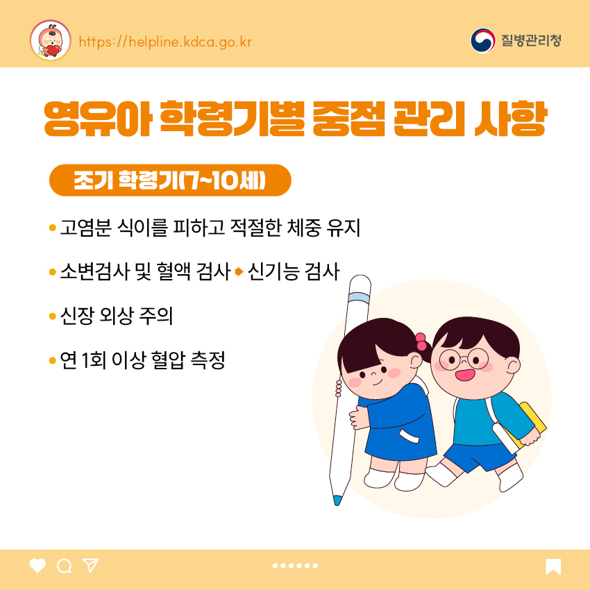 4. 영유아 학동기별 중점 관리 사항 <조기 학령기(7~10세)> - 고염분 식이를 피하고 적절한 체중 유지 - 소변검사 및 혈액 검사  신기능 검사 - 신장 외상 주의 - 연 1회 이상 혈압 측정