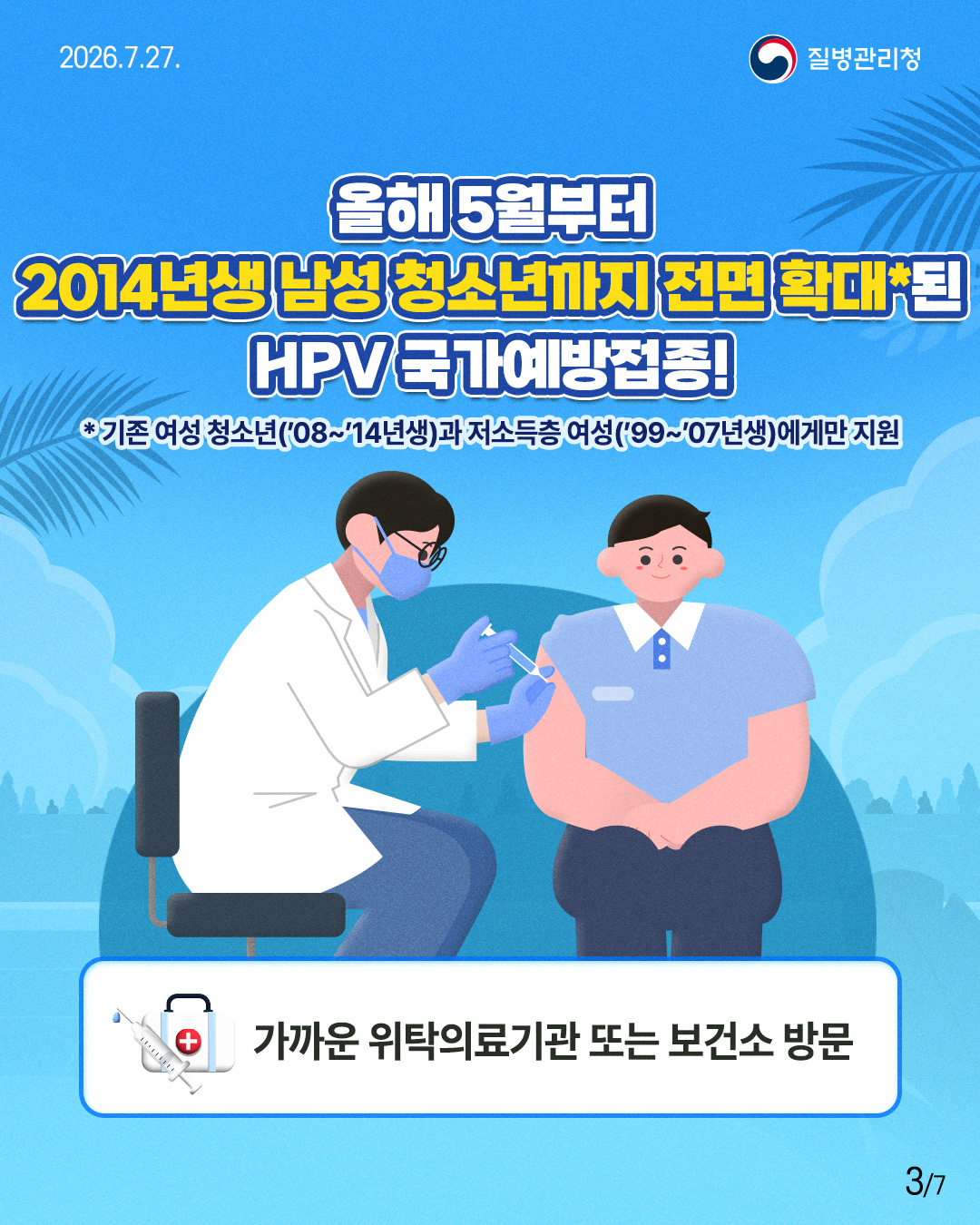 올해 5월부터  2014년생남성청소년까지 전면 확대*된  HPV 국가예방접종!  *기존 여성 청소년(’08~’14년생)과 저소득층 여성(’99~’07년생)에게만 지원   가까운 위탁의료기관 또는 보건소 방문 