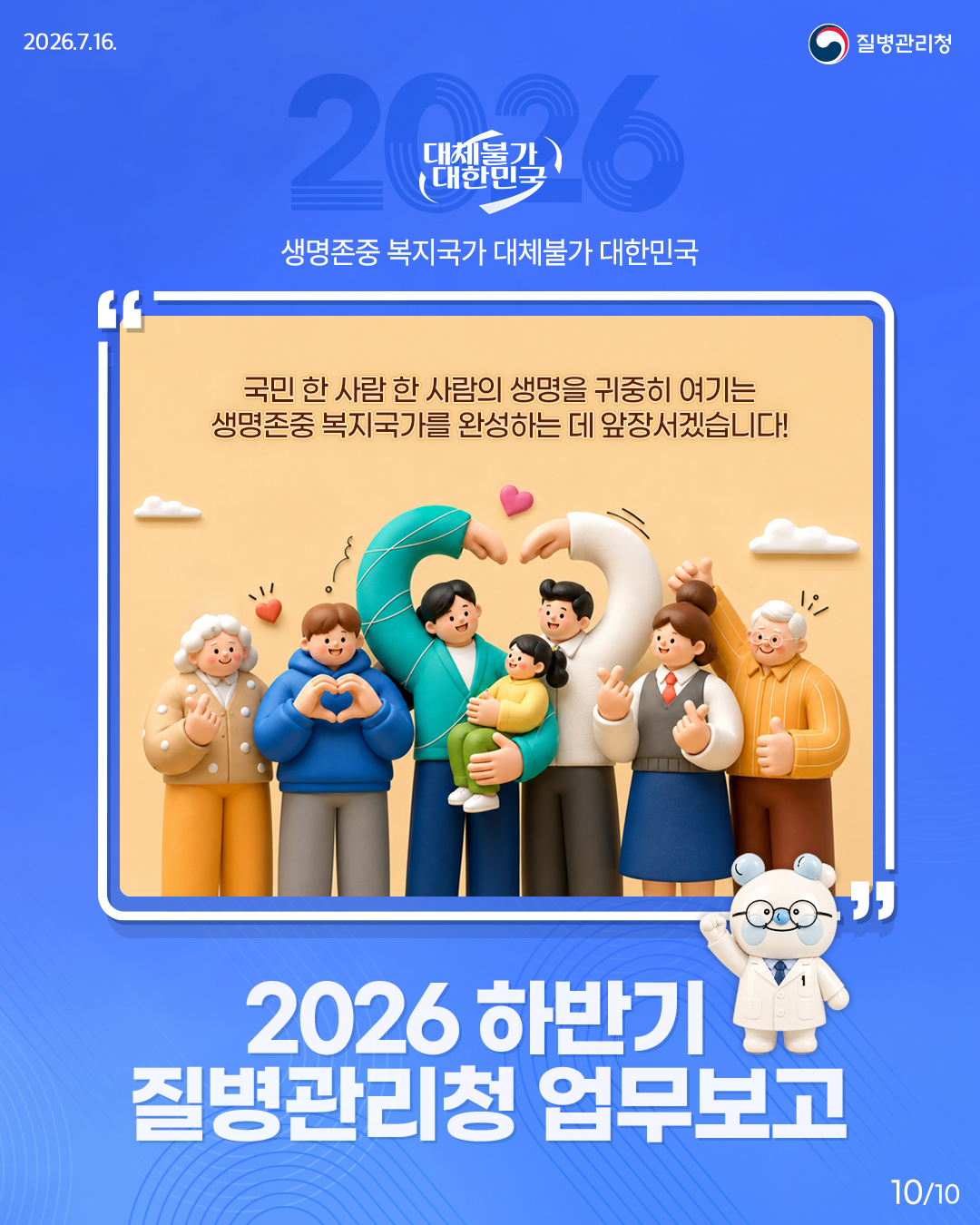 대체불가 대한민국 생명존중 복지국가 대체불가 대한민국  "국민 한 사람 한 사람의 생명을 귀중히 여기는 생명존중 복지국가를 완성하는 데 앞장서겠습니다!" 2026 하반기 질병관리청 업무보고