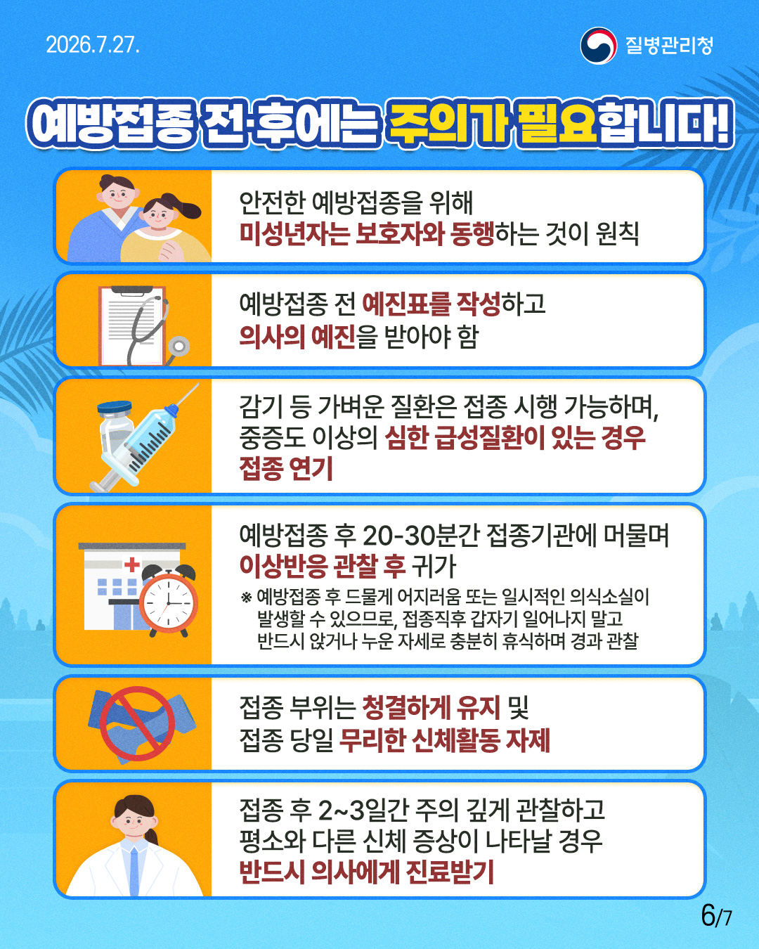 예방접종 전·후에는 주의가 필요합니다!   안전한 예방접종을 위해        미성년자는 보호자와 동행하는 것이 원칙  예방접종 전 예진표를 작성하고        의사의 예진을 받아야 함  감기 등 가벼운 질환은 접종 시행 가능하며,       중증도 이상의 심한 급성질환이 있는 경우       접종 연기  예방접종 후 20-30분간 접종기관에 머물며       이상반응 관찰 후 귀가  ※ 예방접종 후 드물게 어지러움 또는 일시적인 의식소실이  발생할 수 있으므로, 접종직후 갑자기 일어나지 말고 반드시 앉거나 누운 자세로 충분히 휴식하며 경과 관찰  접종 부위는 청결하게 유지 및        접종 당일 무리한 신체활동 자제  접종 후 2~3일간 주의 깊게 관찰하고        평소와 다른 신체 증상이 나타날 경우       반드시 의사에게 진료받기 