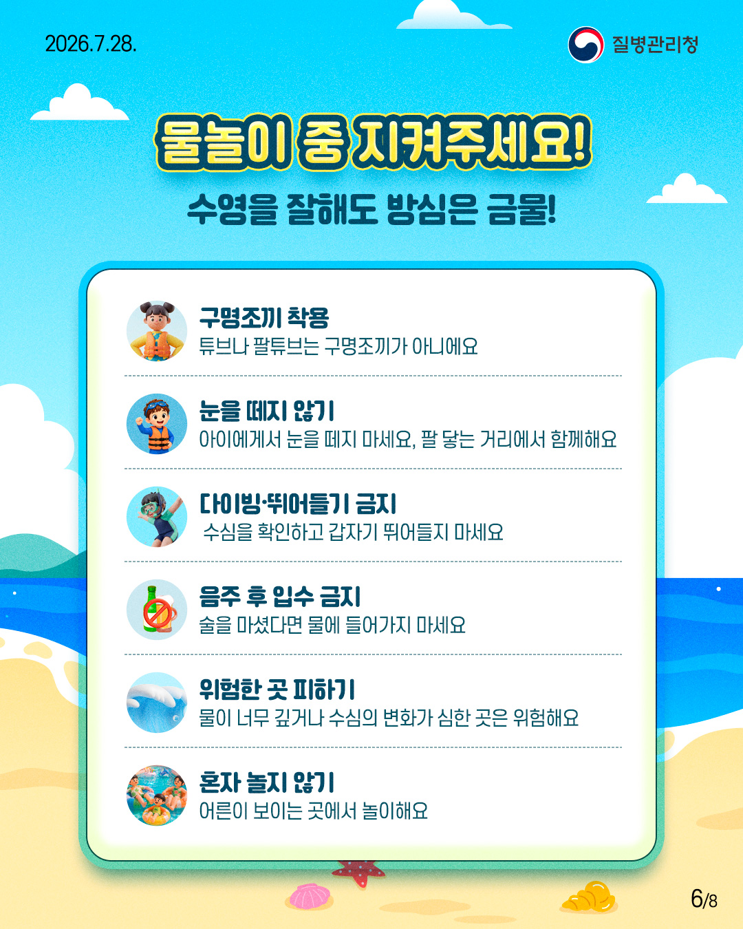 물놀이 중 지켜주세요!  수영을 잘해도 방심은 금물!  구명조끼 착용 튜브나 팔튜브는 구명조끼가 아니에요  눈을 떼지 않기 아이에게서 눈을 떼지 마세요, 팔 닿는 거리에서 함께해요  다이빙&middot;뛰어들기 금지 수심을 확인하고 갑자기 뛰어들지 마세요  음주 후 입수 금지 술을 마셨다면 물에 들어가지 마세요  위험한 곳 피하기 물이 너무 깊거나 수심의 변화가 심한 곳은 위험해요  혼자 놀지 않기 어른이 보이는 곳에서 놀이해요