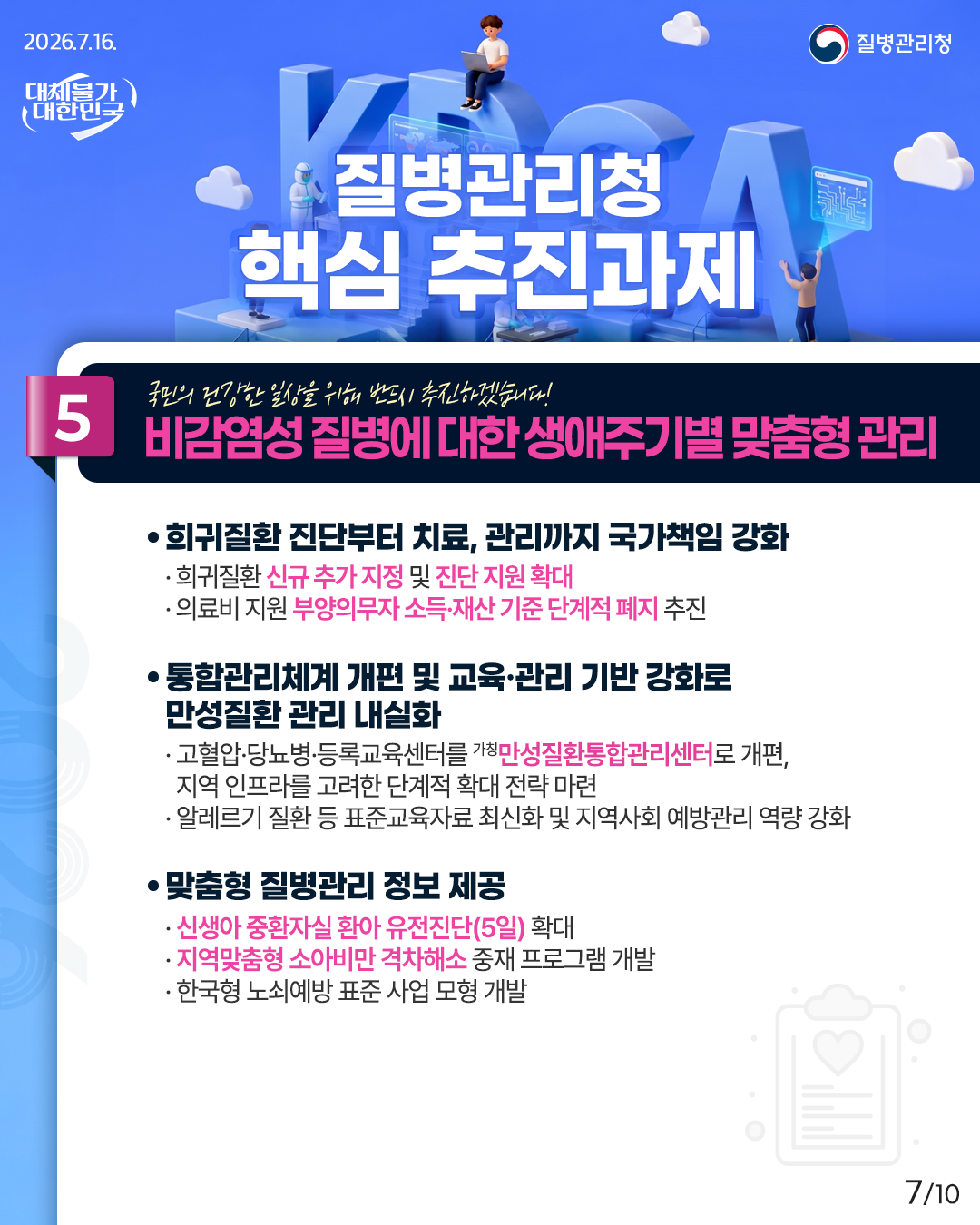 국민의 건강한 일상을 위해 반드시 추진하겠습니다! 5. 비감염성 질병에 대한 생애주기별 맞춤형 관리  ① 희귀질환 진단부터 치료, 관리까지 국가책임 강화 - 희귀질환 신규 추가 지정 및 진단 지원 확대 - 의료비 지원 부양의무자 소득&middot;재산 기준 단계적 폐지 추진  ② 통합관리체계 개편 및 교육&middot;관리 기반 강화로 만성질환 관리 내실화 - 고혈압&middot;당뇨병&middot;등록교육센터를 가칭만성질환통합관리센터로 개편, 지역 인프라를 고려한 단계적 확대 전략 마련 - 알레르기 질환 등 표준교육자료 최신화 및 지역사회 예방관리 역량 강화  ③ 맞춤형 질병관리 정보 제공 - 신생아 중환자실 환아 유전진단(5일) 확대 - 지역맞춤형 소아비만 격차해소 중재 프로그램 개발 - 한국형 노쇠예방 표준 사업 모형 개발