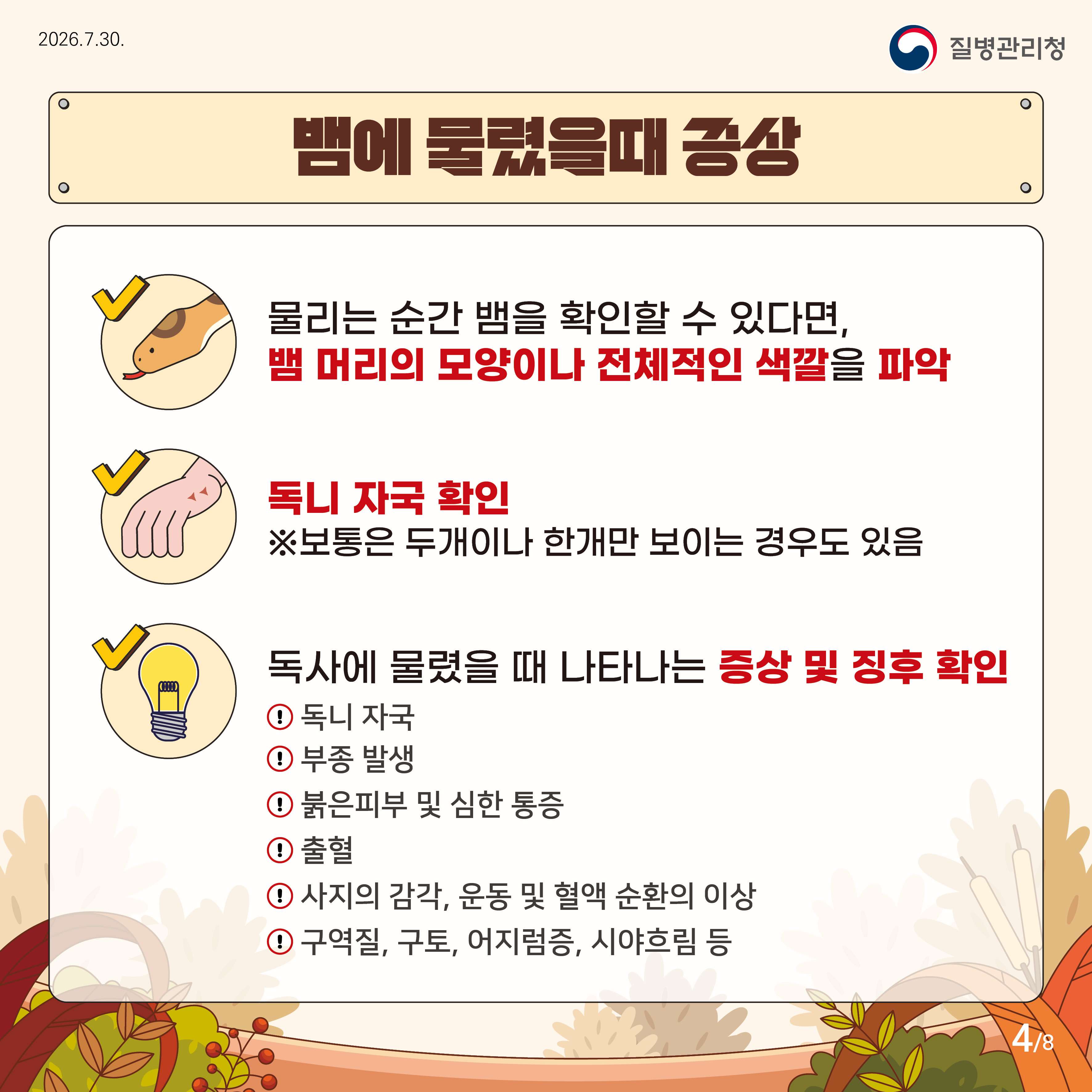 뱀에 물렸을때 증상 물리는 순간 뱀을 확인할 수 있다면, 뱀 머리의 모양이나 전체적인 색깔을 파악 독니자국확인 * 보통은 두개이나 한개만 보이는 경우도 있음 독사에 물렸을 때 나타나는 증상 및 징후 확인 독니자국, 부종발생, 붉은 피부 및 심한 통증, 출혈, 사지의 감각, 운동 및 혈액 순환의 이상, 구역질. 구토, 어지럼증, 시야흐림 등