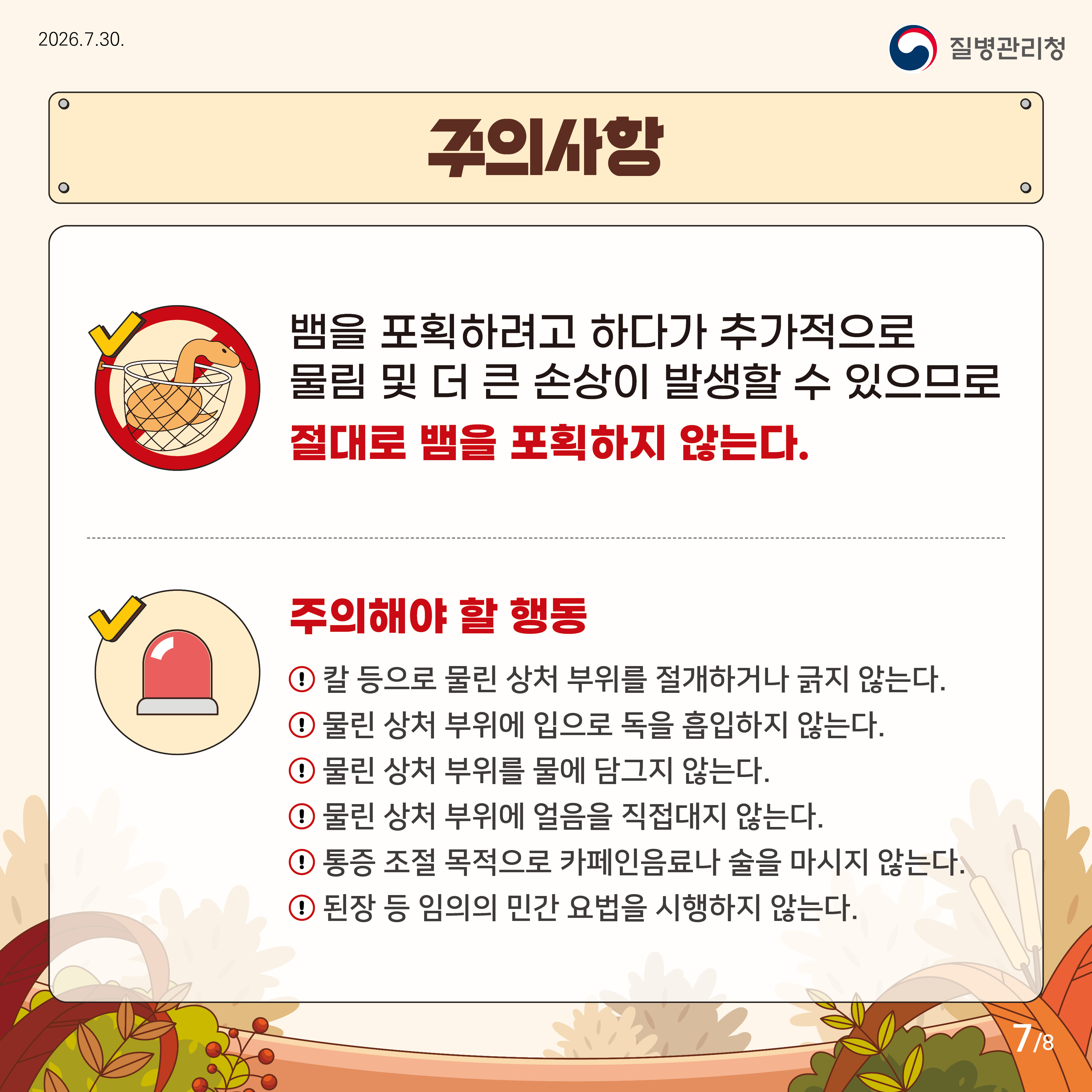 주의사항 뱀을 포획하려고 하다가 추가적으로 물림 및 더 큰 손상이 발생할 수 있으므로 절대로 뱀을 포획하지 않는다. 주의해야할 행동 칼 등으로 물린 상처 부위를 절개하거나 긁지 않는다. 물린상처 부위에 입으로 독을 흡입하지 않는다. 물린 상처 부위를 물에 담그지 않는다 물린 상처 부위에 얼음을 직접대지 않는다. 통증 조절 목적으로 카페인 음료나 술을 마시지 않는다. 된장 등 임의의 민간요법을 시행하지 않는다.