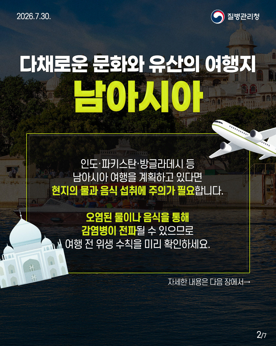 다채로운 문화와 유산의 여행지 남아시아 인도·파키스탄·방글라데시 등 남아시아 여행을 계획하고 있다면 현지의 물과 음식 섭취에 주의가 필요합니다. 오염된 물이나 음식을 통해 감염병이 전파될 수 있으므로 여행 전위생수칙을 미리 확인하세요. 자세한 내용은 다음 장에서→