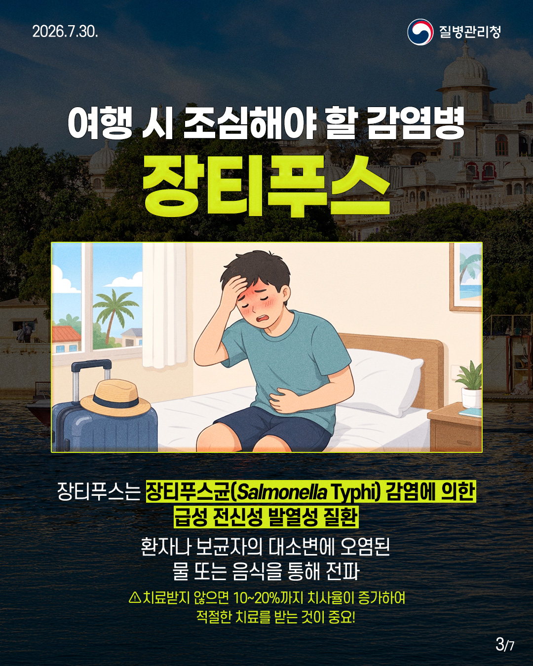 여행시 조심해야 할 감염병 장티푸스 장티푸스는 장티푸스균(Salmonella Typhi) 감염에 의한 급성 전신성 발열성 질환 환자나 보균자의 대소변에 오염된 물 또는 음식을 통해 전파 △치료받지 않으면 10~20%까지 치사율이 증가하여 적절한 치료를 받는 것이 중요!