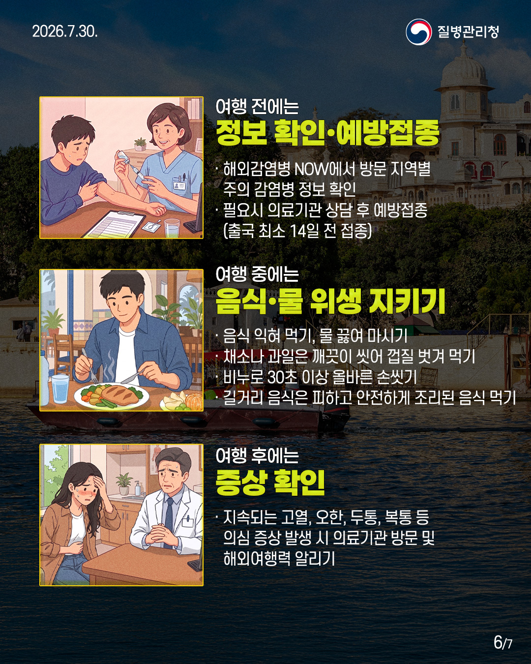 여행 전에는 정보 확인·예방접종 · 해외감염병 NOW에서 방문 지역별 주의 감염병 정보 확인 · 필요시 의료기관 상담 후 예방접종 (출국 최소 14일 전 접종) 여행 중에는 음식·물 위생 지키기 · 음식 익혀 먹기, 물 끓여 마시기 · 채소나 과일은 깨끗이 씻어 껍질 벗겨 먹기 · 비누로 30초 이상 올바른 손씻기를 · 길거리 음식은 피하고 안전하게 조리된 음식 먹기 여행 후에는 증상 확인 · 지속되는 고열, 오한, 두통, 복통 등 의심 증상 발생 시 의료기관 방문 및 해외여행력 알리기