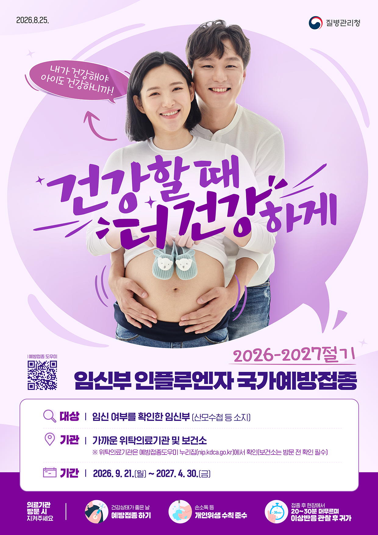 2026.8.25. 질병관리청  내가 건강해야 아이도 건강하니까! 건강할 때 건강하게  2026-2027절기 임신부 인플루엔자 국가예방접종  대상 | 임신 여부를 확인한 임신부 (산모수첩 등 소지) 기관 | 가까운 위탁의료기관 및 보건소       ※ 위탁의료기관은 예방접종도우미 누리집(nip.kdca.go.kr)에서 확인(보건소는 방문 전 확인 필수) 기간 | 2026. 9. 21.(월) ~ 2027. 4. 30.(금)  의료기관 방문 시 지켜주세요 - 건강상태가 좋은 날 예방접종 하기 - 손소독 등 개인위생 수칙 준수 - 접종 후 현장에서 20~30분 머무르며 이상반응 관찰 후 귀가