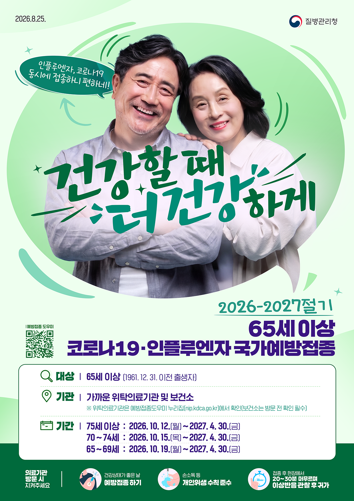 2026.8.25. 질병관리청  인플루엔자, 코로나19 동시에 접종하니 편하네! 건강할 때 건강하게  2026-2027절기 65세 이상 코로나19·인플루엔자 국가예방접종  대상 | 65세 이상 (1961. 12. 31. 이전 출생자) 기관 | 가까운 위탁의료기관 및 보건소       ※ 위탁의료기관은 예방접종도우미 누리집(nip.kdca.go.kr)에서 확인(보건소는 방문 전 확인 필수) 기간 | 75세 이상 : 2026. 10. 12.(월) ~ 2027. 4. 30.(금)        70~74세 : 2026. 10. 15.(목) ~ 2027. 4. 30.(금)        65~69세 : 2026. 10. 19.(월) ~ 2027. 4. 30.(금)  의료기관 방문 시 지켜주세요 - 건강상태가 좋은 날 예방접종 하기 - 손소독 등 개인위생 수칙 준수 - 접종 후 현장에서 20~30분 머무르며 이상반응 관찰 후 귀가