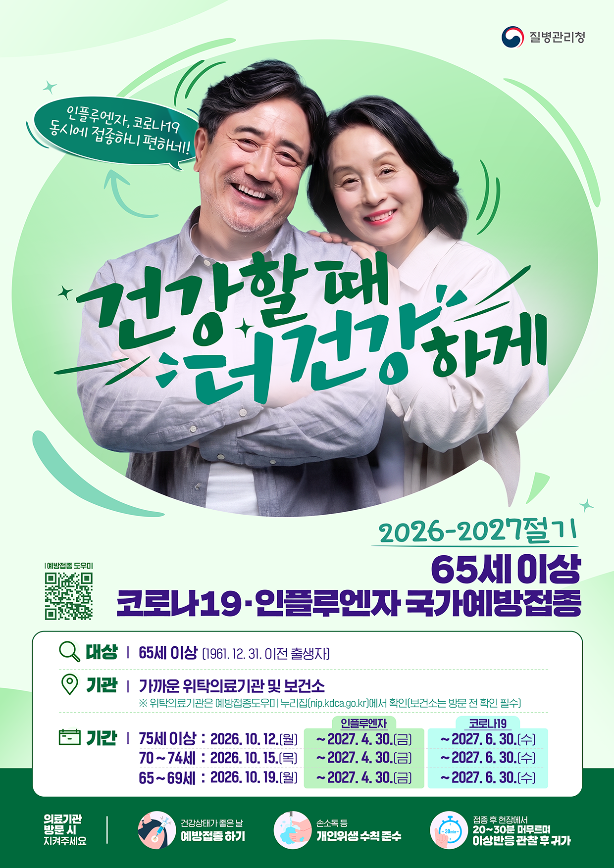 질병관리청 인플루엔자, 코로나19 동시에 접종하니 편하네! 건강할 때 건강하게 2026-2027절기 65세 이상 코로나19·인플루엔자 국가예방접종 대상 | 65세 이상 (1961. 12. 31. 이전 출생자) 기관 | 가까운 위탁의료기관 및 보건소 ※ 위탁의료기관은 예방접종도우미 누리집(nip.kdca.go.kr)에서 확인(보건소는 방문 전 확인 필수) 기간 | 75세 이상 : 2026. 10. 12.(월) ~ <인플루엔자> 2027. 4. 30.(금) / ~ <코로나19> 2027. 6. 30.(수) 70~74세 : 2026. 10. 15.(목) ~ <인플루엔자> 2027. 4. 30.(금) / ~ <코로나19> 2027. 6. 30.(수) 65~69세 : 2026. 10. 19.(월) ~ <인플루엔자> 2027. 4. 30.(금) / ~ <코로나19> 2027. 6. 30.(수) 의료기관 방문 시 지켜주세요 - 건강상태가 좋은 날 예방접종 하기 - 손소독 등 개인위생 수칙 준수 - 접종 후 현장에서 20~30분 머무르며 이상반응 관찰 후 귀가