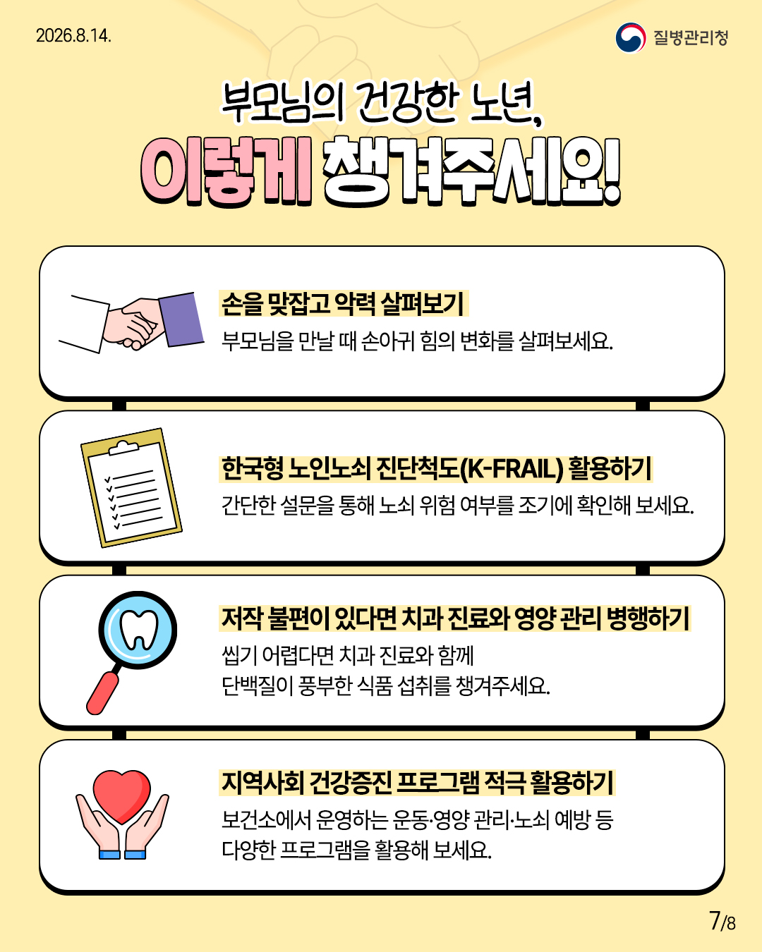 부모님의 건강한 노년, 이렇게 챙겨주세요!  손을 맞잡고 악력 살펴보기 부모님을 만날 때 손아귀 힘의 변화를 살펴보세요.  한국형 노인노쇠 진단척도(K-FRAIL) 활용하기 간단한 설문을 통해 노쇠 위험 여부를 조기에 확인해 보세요.  저작 불편이 있다면 치과 진료와 영양 관리 병행하기 씹기 어렵다면 치과 진료와 함께 단백질이 풍부한 식품 섭취를 챙겨주세요.  지역사회 건강증진 프로그램 적극 활용하기 보건소에서 운영하는 운동·영양 관리·노쇠 예방 등 다양한 프로그램을 활용해 보세요.