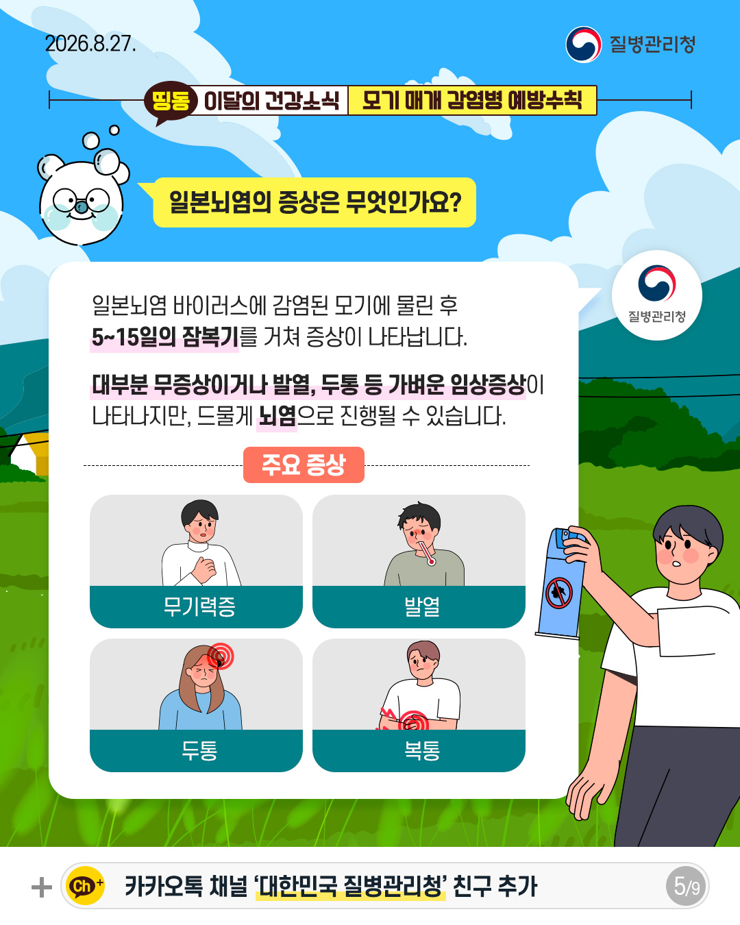 일본뇌염의 증상은 무엇인가요?  일본뇌염 바이러스에 감염된 모기에 물린 후  5~15일의 잠복기를 거쳐 증상이 나타납니다.  대부분 무증상이거나 발열, 두통 등 가벼운 임상증상이  나타나지만, 드물게 뇌염으로 진행될 수 있습니다.  주요 증상 무기력증 발열 두통 복통