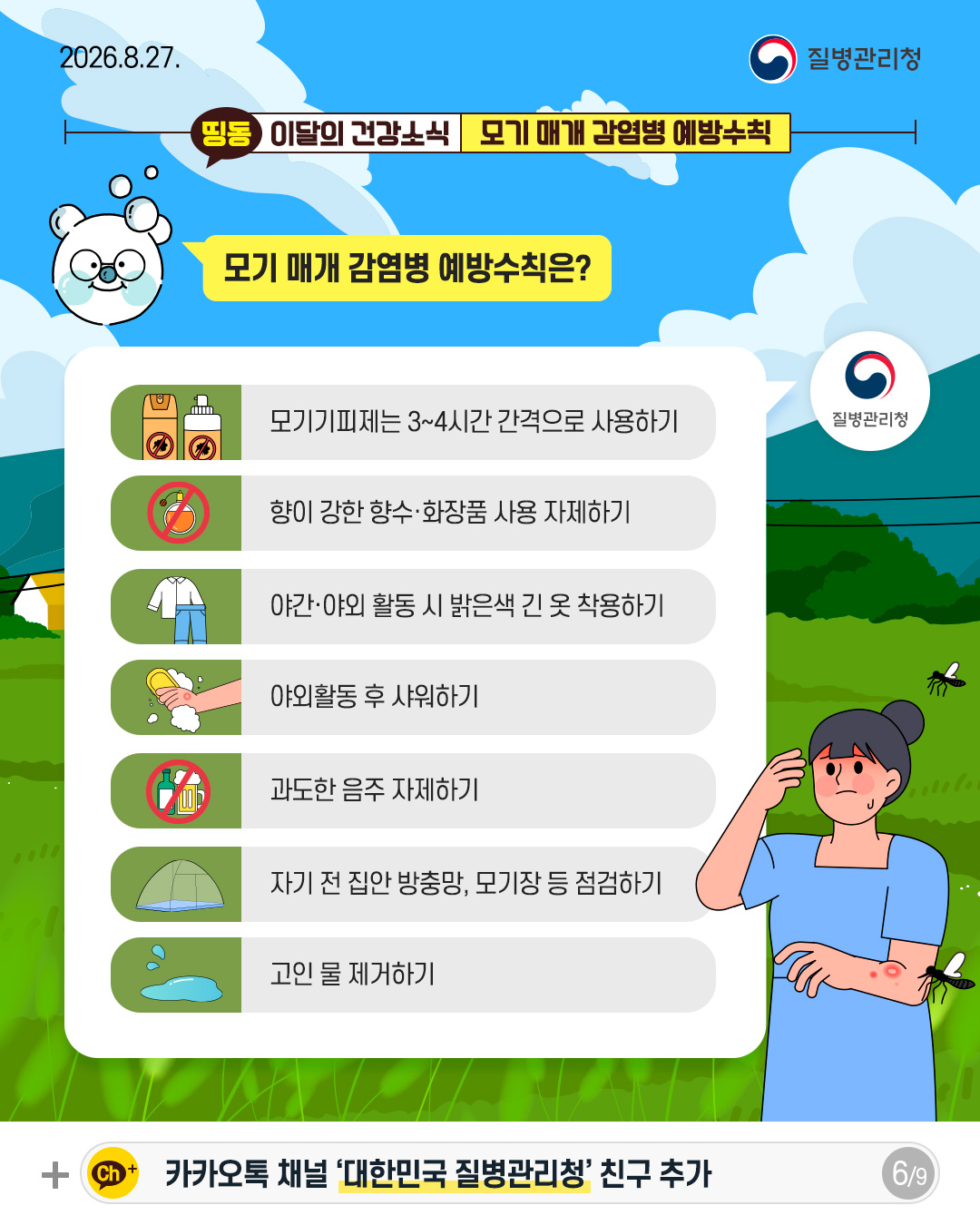 모기 매개 감염병 예방수칙은?  - 모기기피제는 3~4시간 간격으로 사용하기 - 향이 강한 향수&middot;화장품 사용 자제하기 - 야간&middot;야외 활동 시 밝은색 긴 옷 착용하기 - 야외활동 후 샤워하기 - 과도한 음주 자제하기 - 자기 전 집안 방충망, 모기장 등 점검하기 - 고인 물 제거하기