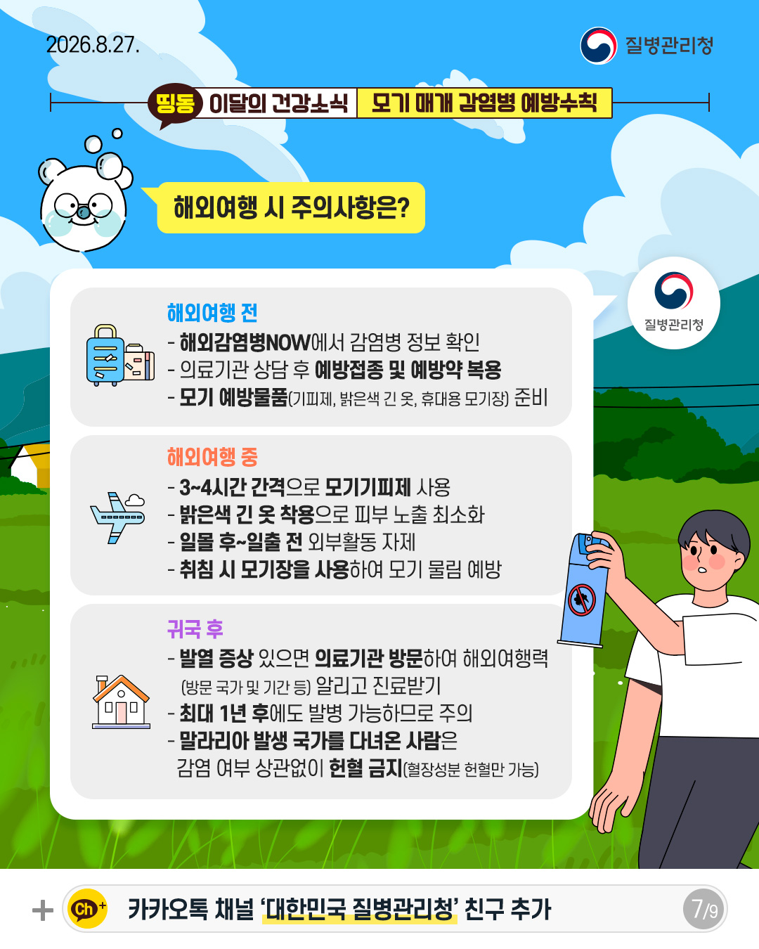 해외여행 시 주의사항은?  해외여행 전 - 해외감염병NOW에서 감염병 정보 확인 - 의료기관 상담 후 예방접종 및 예방약 복용 - 모기 예방물품(기피제, 밝은색 긴 옷, 휴대용 모기장) 준비  해외여행 중 - 3~4시간 간격으로 모기기피제 사용 - 밝은색 긴 옷 착용으로 피부 노출 최소화 - 일몰 후~일출 전 외부활동 자제 - 취침 시 모기장을 사용하여 모기 물림 예방  귀국 후 - 발열 증상 있으면 의료기관 방문하여 해외여행력  (방문 국가 및 기간 등) 알리고 진료받기 - 최대 1년 후에도 발병 가능하므로 주의 - 말라리아 발생 국가를 다녀온 사람은  감염 여부 상관없이 헌혈 금지(혈장성분 헌혈만 가능)