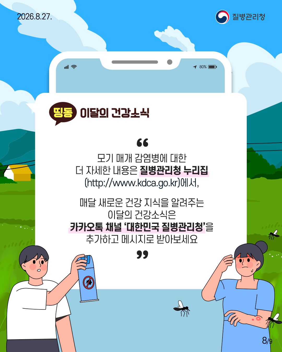 모기 매개 감염병에 대한 더 자세한 내용은 질병관리청 누리집 (http://www.kdca.go.kr),  매달 새로운 건강 지식을 알려주는 이달의 건강소식은 카카오톡 채널 '대한민국 질병관리청&rsquo;을 추가하고 메시지로 받아보세요