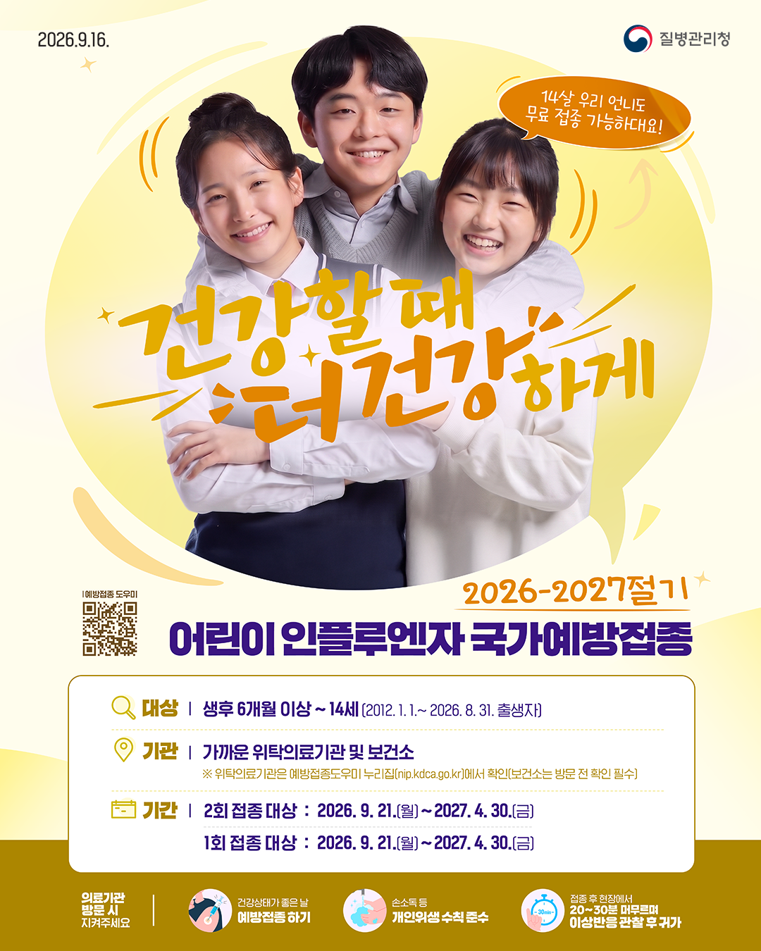 2026.9.16. 질병관리청  14살 우리 언니도 무료 접종 가능하대요! 건강할 때 건강하게  2026-2027절기 어린이 인플루엔자 국가예방접종  대상 | 생후 6개월 이상 ~ 14세 (2012. 1. 1. ~ 2026. 8. 31. 출생자) 기관 | 가까운 위탁의료기관 및 보건소       ※ 위탁의료기관은 예방접종도우미 누리집(nip.kdca.go.kr)에서 확인(보건소는 방문 전 확인 필수) 기간 | 2회 접종 대상 : 2026. 9. 21.(월) ~ 2027. 4. 30.(금)        1회 접종 대상 : 2026. 9. 21.(월) ~ 2027. 4. 30.(금)  의료기관 방문 시 지켜주세요 - 건강상태가 좋은 날 예방접종 하기 - 손소독 등 개인위생 수칙 준수 - 접종 후 현장에서 20~30분 머무르며 이상반응 관찰 후 귀가