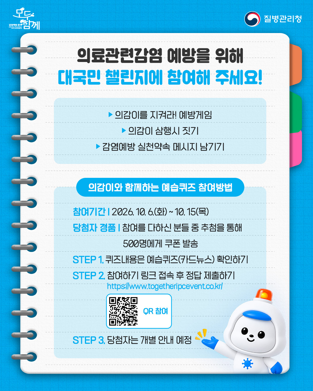 의료관련감염 예방을 위해 대국민 챌린지에 참여해 주세요!  1) 의감이를 지켜라! 예방게임  2) 의감이 삼행시 짓기  3) 감염예방 실천약속 메시지 남기기 <의감이와 함께하는 예습퀴즈 참여방법> 참여기간 : 2026.10.6.(화)~10.15(목) 당첨자 경품 : 참여를 다하신 분들 중 추첨을 통해 500명에게 쿠폰 발송 step1. 퀴즈내용은 예습퀴즈(카드뉴스) 확인하기 step2. 참여하기 링크 접속 후 정답 제출하기(https://dev.togetheripcevent.co.kr) step3. 당첨자는 개별 안내 예정