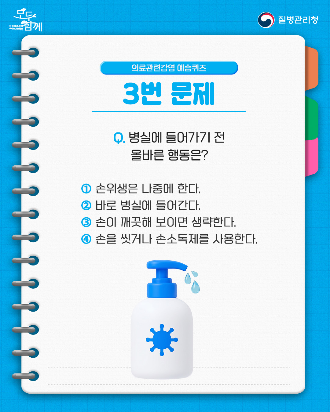 의료관련감염 예습퀴즈 3번 문제 질문 : 병실에 들어가기 전 올바른 행동은?  1) 손위생은 나중에 한다.  2) 바로 병실에 들어간다.  3) 손이 깨끗해 보이면 생략한다.  4) 손을 씻거나 손소독제를 사용한다.