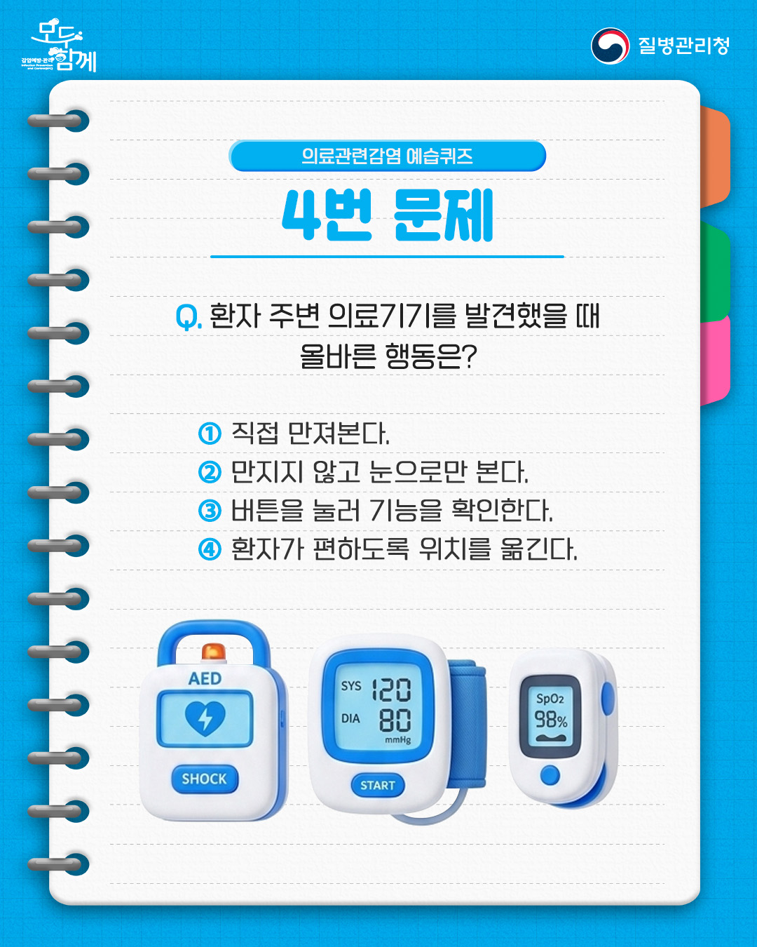 의료관련감염 예습퀴즈 4번 문제 질문 : 환자 주변 의료기기를 발견했을 때 올바른 행동은?  1) 직접 만져본다.  2) 만지지 않고 눈으로만 본다.  3) 버튼을 눌러 기능을 확인한다.  4) 환자가 편하도록 위치를 옮긴다.