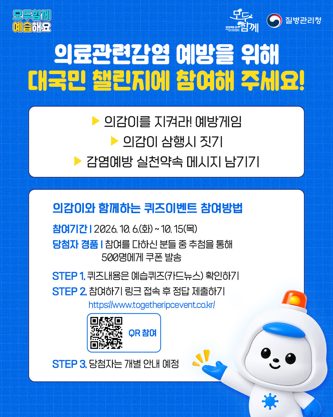 7. 의료관련감염 예방을 위해 대국민 챌린지에 참여해 주세요 - 의감이를 지켜라! 에방게임 - 의감이 삼행시 짖기 - 감염예방 실천약속 메시지 남기기 <의감이와 함께하는 퀴즈이벤트 참여방법> 참여기간: 2026.10.6.(화)~10.15.(목) 당첨자 경품; 참여를 다하신 분들 중 추첨을 통해 500명에게 쿠폰 발송 step1. 퀴즈내용은 예습퀴즈(카드뉴스)확인하기 step2. 참여하기 링크 접속 후 정답 제출하기(https://www.togetheripcevent.co.kr/) step3. 당첨자는 개별 안내 예정