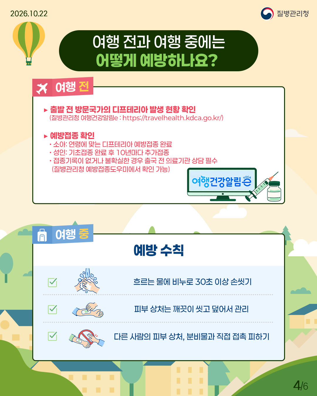 external_image 여행 전과 여행 중에는 어떻게 예방하나요? 여행 전에는 출발 전 방문국가의 디프테리아 발생 현황을 확인(질병관리청 여행건강알림e: https://travelhealth.kdca.go.kr/)하고, 예방접종을 확인해야 함. 소아는 연령에 맞는 디프테리아 예방접종을 완료하고, 성인은 기초접종 완료 후 10년마다 추가접종, 접종기록이 없거나 불확실한 경우 출국 전 의료기관 상담 필수(접종이력은 질병관리청 예방접종도우미에서 확인 가능) 여행 중에는 예방수칙을 지켜야 하며, 흐르는 물에 비누로 30초 이상 손씻기, 피부 상처는 깨끗이 씻고 덮어서 관리, 다른 사람의 피부 상처 및 분비물과 직접 접촉 피하기