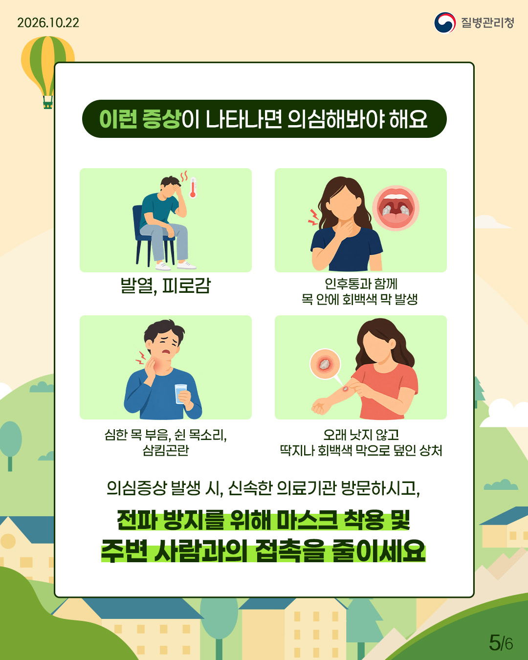external_image 이런 증상이 나타나면 의심해봐야 해요: 발열/피로감, 인후통과 함께 목 안에 회백색 막 발생, 심한 목 부음/쉰 목소리/삼킴곤란, 오래 낫지 않고 딱지나 회백색 막으로 덮인 상처. 의심증상 발생 시, 신속히 의료기관 방문하시고, 전파 방지를 위해 마스크 착용 및 주변 사람과의 접촉을 줄이세요