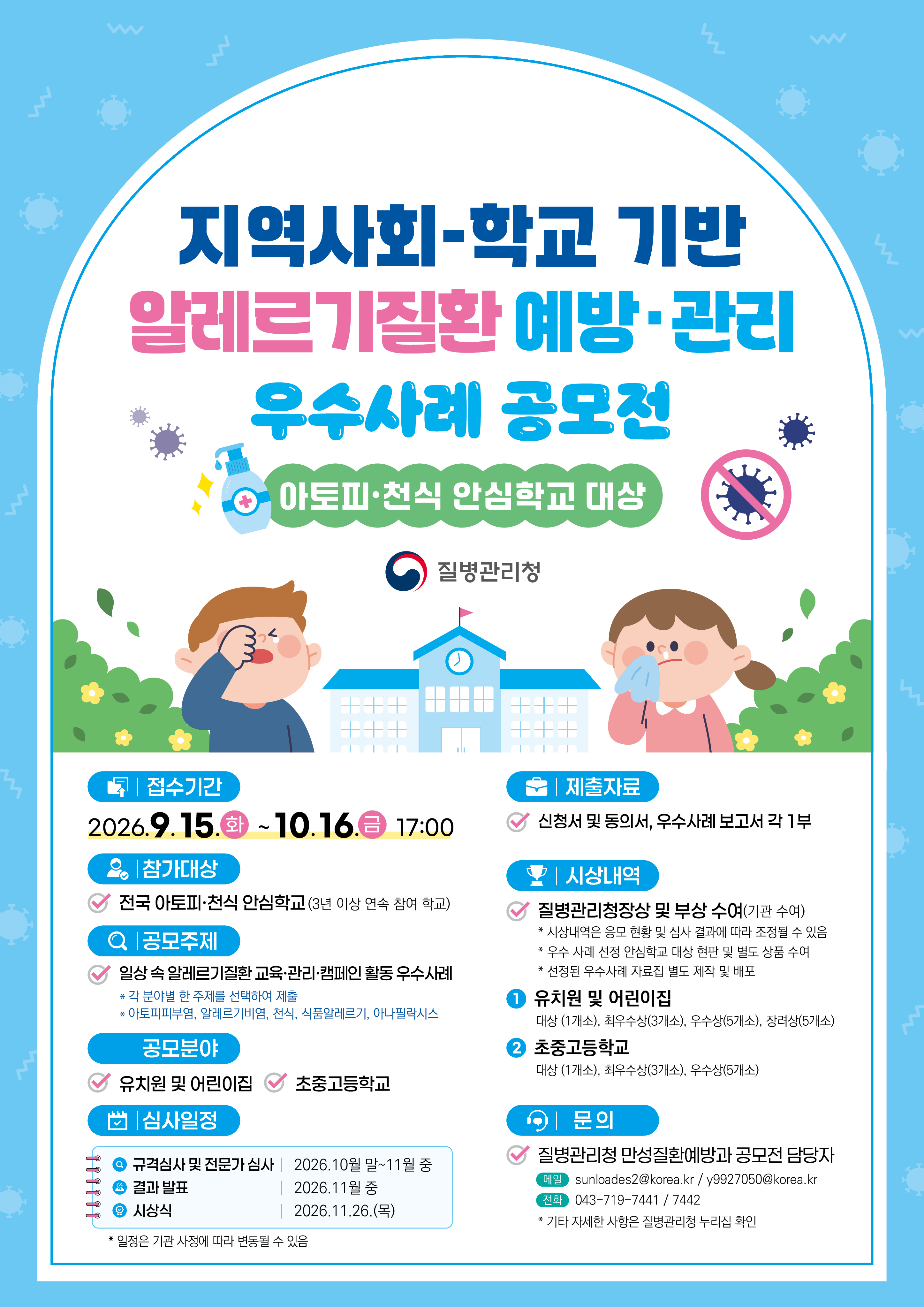 지역사회-학교기반 알레르기질환 예방*관리 우수사례 공모전 아토피 천식 안심학교 대상 질병관리청 접수기간 2026.9.15.(화)~10.16(금) 17:00 참가대상: 전국 아토피*천식 안심학교(3년 이상 연속 참여 학교) 공모주제: 일상 속 알레르기질환 교육*관리*캠페인 활동 우수사례 *각 분야별 한 주제를 선택하여 제출 *아토피피부염, 알레르기비염, 천식, 식품알레르기, 아나필락시스 공모분야: 유치원 및 어린이집, 초중고등학교 심사일정 규격심사 및 전문가 심사: 2026.10월 말 ~11월 중 결과발표: 2026.11월 중  시상식: 2026.11.26.(목) *일정은 기관 사항에 따라 변동할 수 있음 제출자료: 신청서 및 동의서, 우수사례 보고서 각 1부 시상내역: 질병관리청장상 및 부상수여(기관수여) *(시상내역은 응모현황 및 심사결과에 따라 조정될 수 있음 *우수 사례 선정 안심학교 대상 현판 및 별도 상품 수여 *선정된 우수사례 자료집 별도 제작 및 배포 1. 유치원 및 어린이집: 대상(1개소), 최우수상(3개소), 우수상(5개소), 장려상(5개소) 2. 초중고등학교: 대상(1개소). 최우수상(3개소), 우수상(5개소) 문의 : 질병관리청 만성질환예방과 공모전 담당자 메일: sunloades2@korea.kr/y9927050@korea.kr 전화: 043-719-7441/043-719-7442 *기타 자세한 사항은 질병관리청 누리집 확인