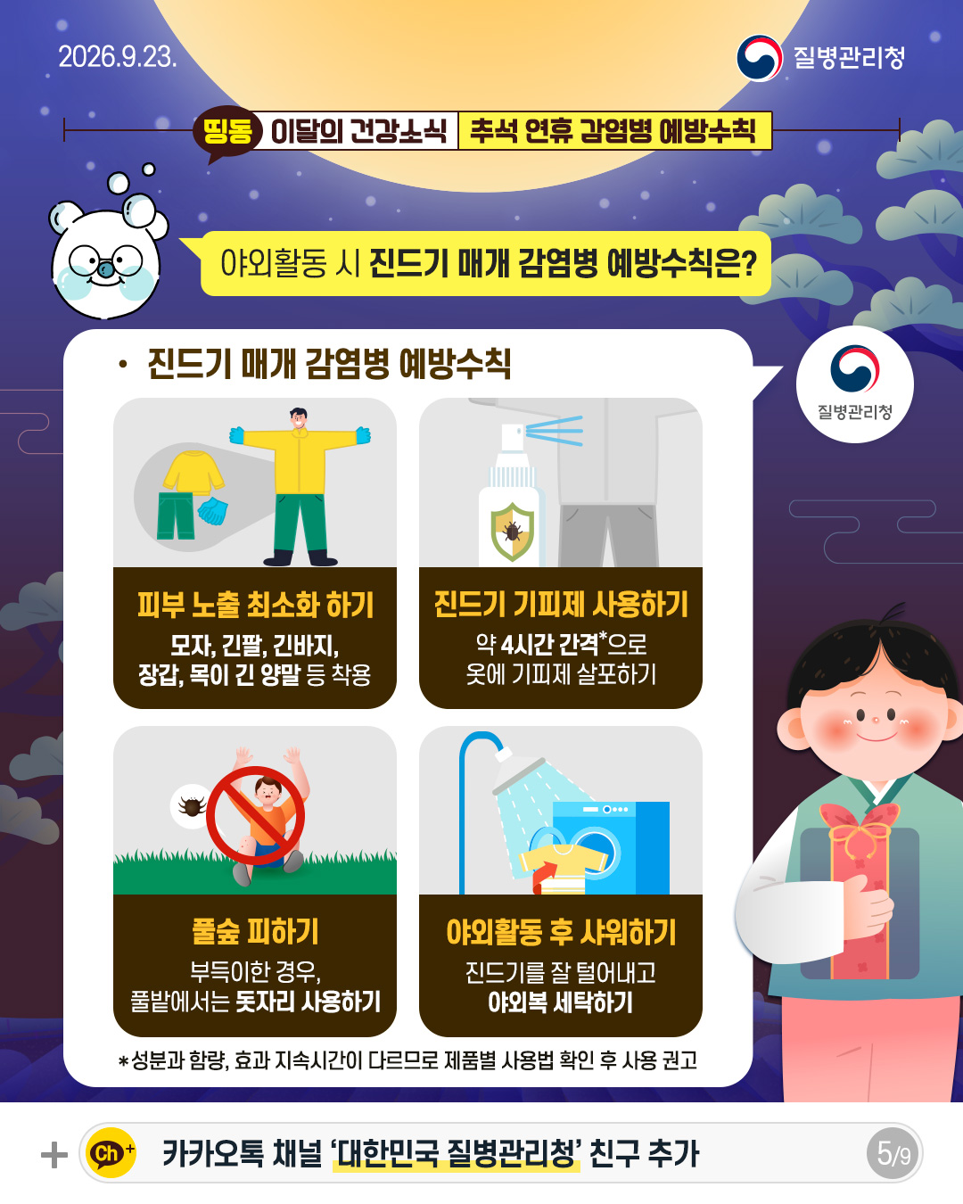 야외활동 시 진드기 매개 감염병 예방수칙은?  진드기 매개 감염병 예방수칙  피부 노출 최소화 하기 모자, 긴팔, 긴바지, 장갑, 목이 긴 양말 등 착용 진드기 기피제* 사용하기 약 4시간 간격으로 옷에 기피제 살포하기 풀숲 피하기 부득이한 경우, 풀밭에서는 돗자리 사용하기 야외활동 후 샤워하기 진드기를 잘 털어내고 야외복 세탁하기  * 성분과 함량, 효과 지속시간이 다르므로 제품별 사용법 확인 후 사용 권고