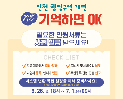 인천 행정구역 개편 이것만 기억하면 OK 필요한 민원서류는 사전 발급 받으세요! CHECK LIST - 각종 제증명서 열람·발급 -지방세 및 세외수입 납부 - 사업자 등록,인허가 민원 - 주민등록 전입·전출 신고 . 시스템 변화 작업 일정을 피해 준비하세요! * 작업 기간 중 일부 시스템이 중단될 수 있음. 6.26.(금) 18시 ~ 7.1.(수)09시