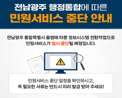전남광주 행정통합에 따른 민원서비스 중단 안내 전남광주 통합특별시 출범에 따른 정보시스템 전환작업으로 민원서비스가 일시 중단될 예정입니다. 민원서비스 중단 일정을 확인하시고, 꼭 필요한 서류는 반드시 미리 발급 받아 주세요!