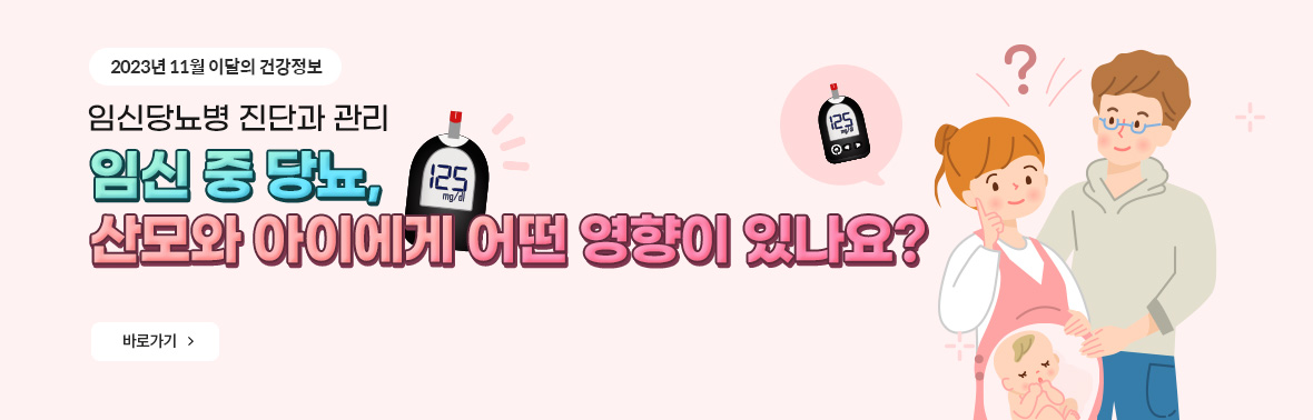2023년 11월 이달의 건강정보 임신당뇨병 진단과 관리 임신 중 당뇨, 산모와 아이에게 어떤 영향이 있나요? 바로가기