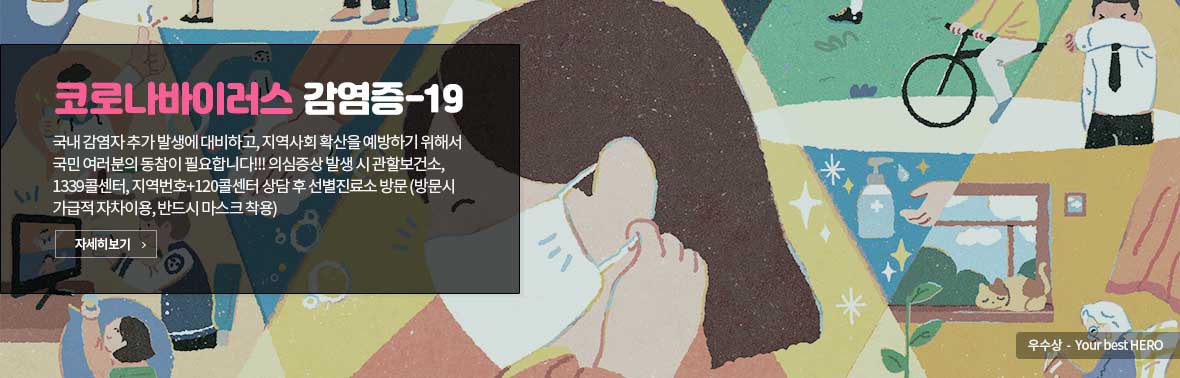 코로나바이러스감염증-19. 국내 감염자 추가 발생에 대비하고, 지역사회 확산을 예방하기 위해서 국민 여러분의 동참이 필요합니다!!! 의심증상 발생 시 관할보건소, 1339콜센터, 지역번호+120콜센터 상담 후 선별진료소 방문 (방문시 가급적 자차이용, 반드시 마스크 착용) 자세히보기 우수상-Your best HERO
