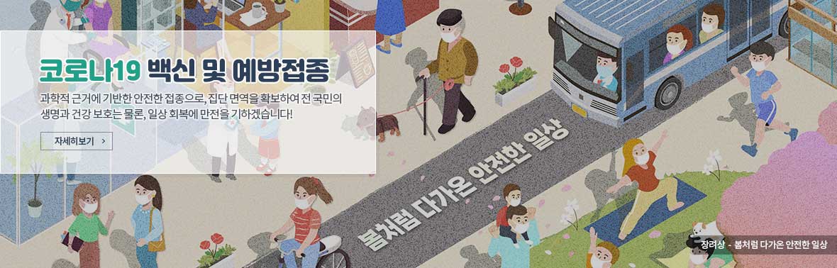 코로나19 예방접종 - 과학적 근거에 기반한 안전한 접종으로, 집단 면역을 확보하여 전 국민의 생명과 건강 보호는 물론, 일상 회복에 만전을 기하겠습니다! 자세히보기 장려상-봄처럼 다가온 안전한 일상