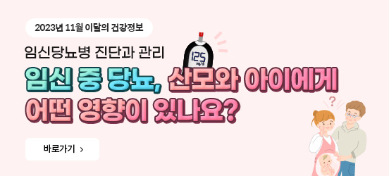 2023년 11월 이달의 건강정보 임신당뇨병 진단과 관리 임신 중 당뇨, 산모와 아이에게 어떤 영향이 있나요? 바로가기