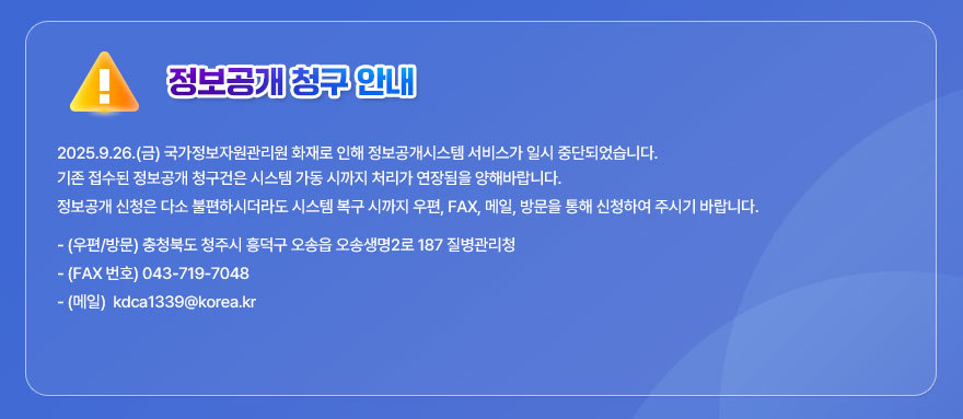 정보공개 청구 안내 

2025.9.26.(금) 국가정보자원관리원 화재로 인해 정보공개시스템 서비스가 일시 중단되었습니다. 
기존 접수된 정보공개 청구건은 시스템 가동 시까지 처리가 연장됨을 양해바랍니다.

정보공개 신청은 다소 불편하시더라도 시스템 복구 시까지 우편, FAX, 메일, 방문을 통해 신청하여 주시기 바랍니다. 

- (우편/방문) 충청북도 청주시 흥덕구 오송읍 오송생명2로 187  질병관리청
- (FAX 번호) 043-719-7048
- (메일) kdca1339@korea.kr
