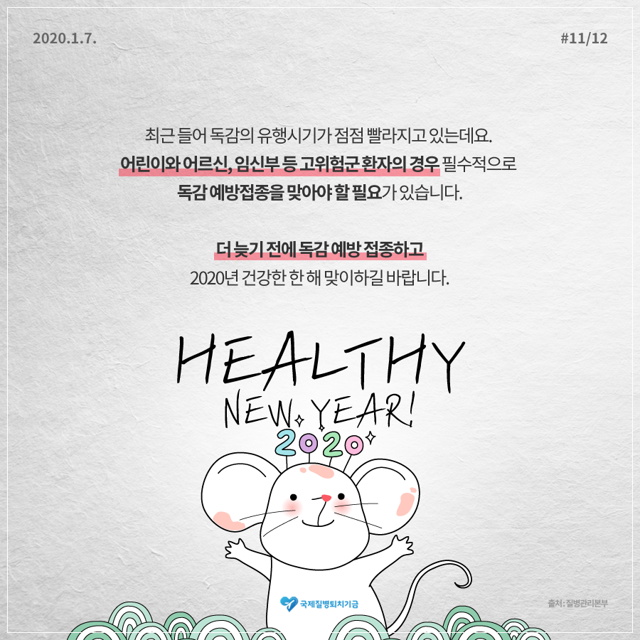 2020.1.7. 12페이지 중 11페이지 최근들어 독감의 유행시기가 점점 빨라지고 있는데요. 어린이와 어르신, 임신부 등 고위험군 환자의 경우 필수적으로 독감 예방접종을 맞아야 할 필요가 있습니다. 더 늦기 전에 독감 예방 접종하고 2020년 건강한 한 해 맞이하길 바랍니다. HEALTHY NEW YEAR! 2020 국제질병퇴치기금 출처:질병관리본부