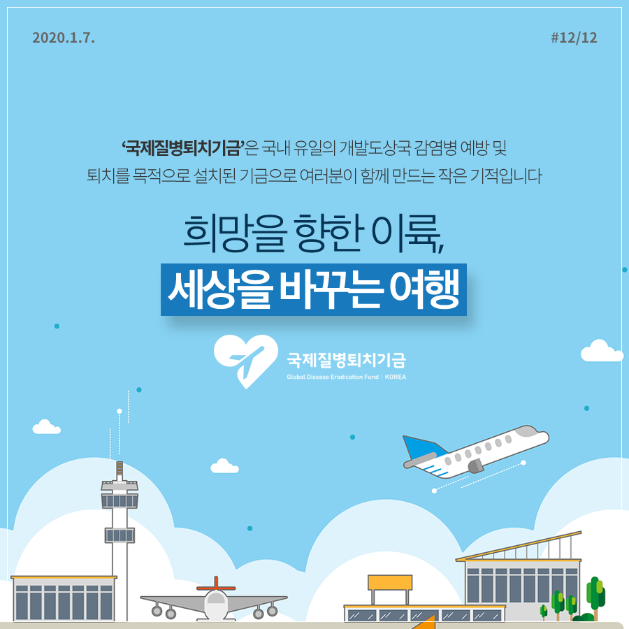 2020.1.7. 12페이지 중 12페이지 ‘국제질병퇴치기금’은 국내 유일의 개발도상국 감염병 예방 및 퇴치를 목적으로 설치된 기금으로 여러분이 함께 만드는 작은 기적입니다. 희망을 향한 이륙, 세상을 바꾸는 여행 국제질병퇴치기금 Global Disease Eradication Fund I KOREA