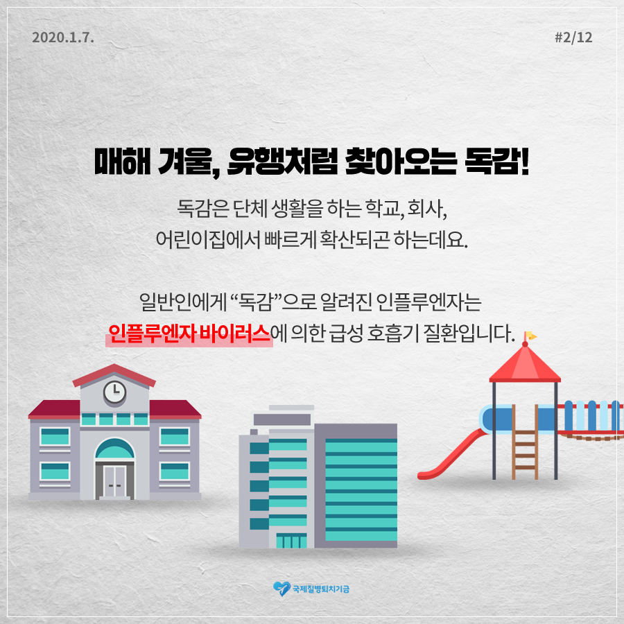 2020.1.7. 12페이지 중 2페이지 매해 겨울, 유행처럼 찾아오는 독감! 독감은 단체 생활을 하는 학교, 회사, 어린이집에서 빠르게 확산되곤 하는데요. 일반인에게 “독감”으로 알려진 인플루엔자는 인플루엔자 바이러스에 의한 급성 호흡기 질환입니다. 국제질병퇴치기금