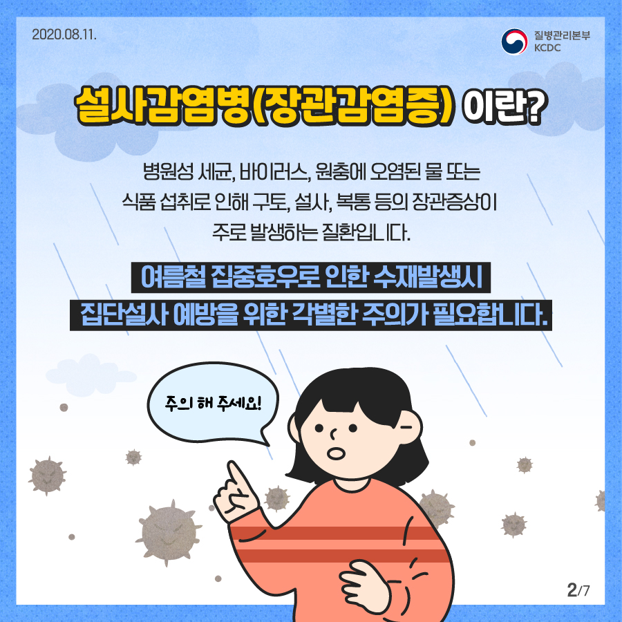 
2020년 8월 11일 질병관리본부 KCDC 7페이지 중 2페이지 설사 감염병(장관감염증) 이란? 병언성 세균, 바이러스, 원충에 오염된 물 또는 식품섭취로 인해 구토, 설사, 복통 등의 장관증상이 주로 발생하는 질환입니다. 여름철 집중호우로 인한 수재발생시 집단설사 예방을 위한 각별한 주의가 필요합니다. 주의 해 주세요!