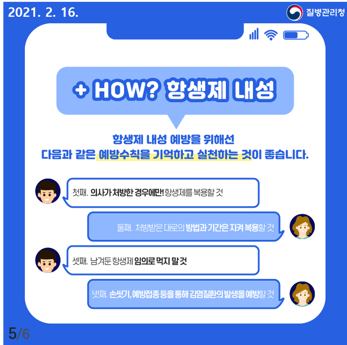 항생제 내성 예방을 위해선 다음과 같은 예방수칙을 기억하고 실천하는 것이 좋습니다. 첫째. 의사가 처방한 경우에만 항생제를 복용할 것, 둘째.처방받은 대로의 방법과 기간은 지켜 복용할 것, 셋째.남겨둔 항생제 임의로 먹지 말 것. 넷째. 손씻기, 예방접종 등을 통해 감염질환의 발생을 예방할 것