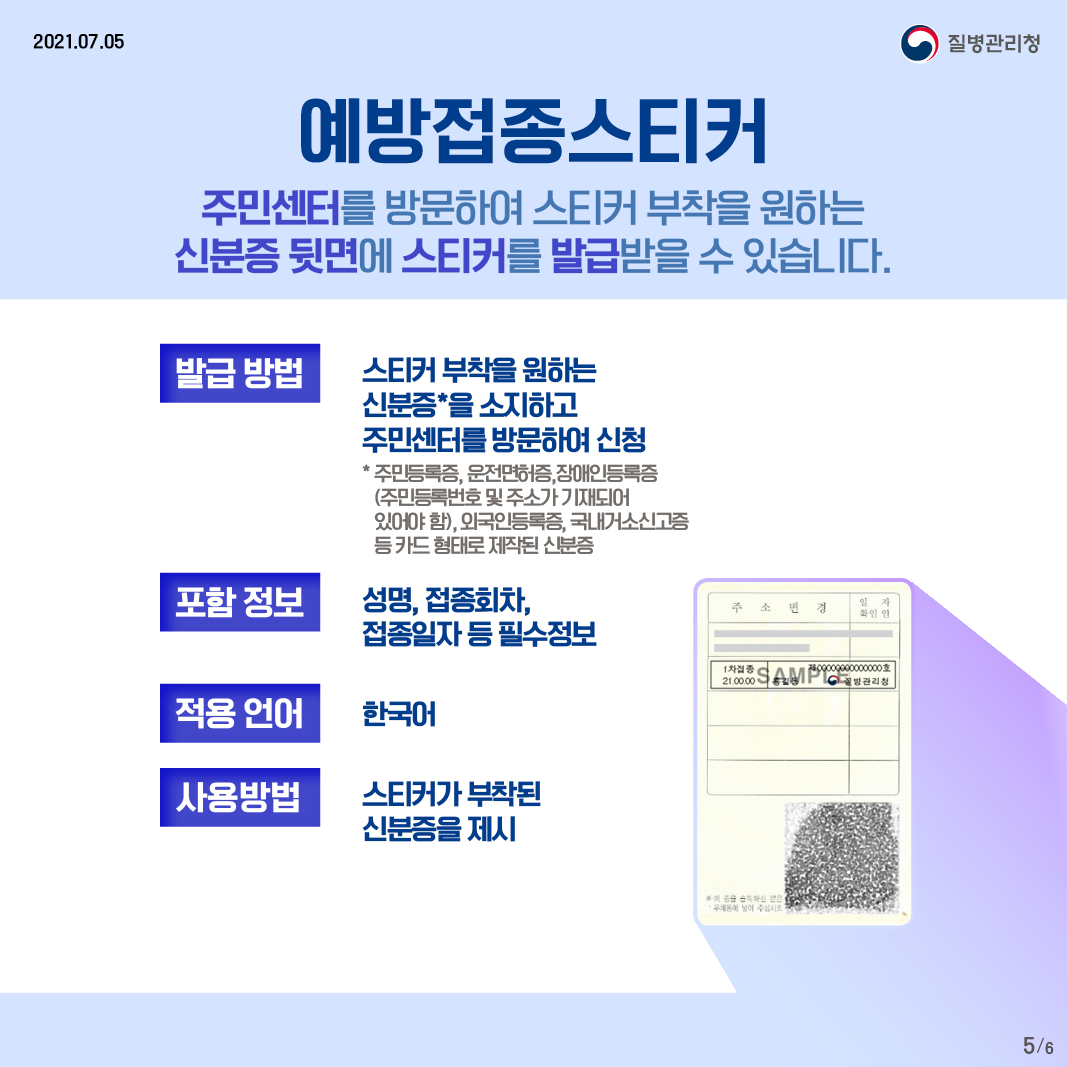 예방접종스티커 주민센터를 방문하여 스티커 부착을 원하는 신분증 뒷면에 스티커를 발급받을 수 있습니다. 발급 방법 - 스티커 부착을 원하는 신분증을 소지하고 주민센터를 방문하여 신청 *주민등록증, 운전면허증, 장애인등록증(주민등록번호 및 주소가 기재되어 있어야 함), 외국인등록증, 국내거소신고증 등 카드 형태로 제작된 신분증 포함 정보 - 성명, 접종회차, 접종일자 등 필수정보 적용 언어 - 한국어 사용방법 - 스티커가 부착된 신분증을 제시