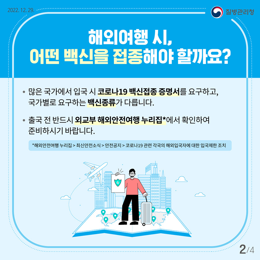 해외여행 시, 어떤 백신을 접종해야 할까요? 많은 국가에서 입국 시 코로나19 백신접종 증명서를 요구하고, 국가별로 요구하는 백신종류가 다릅니다. 출국 전 반드시 외교부 해외안전여행 누리집*에서 확인하여 준비하시기 바랍니다.
