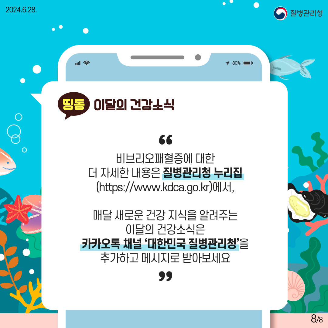 비브리오패혈증에 대한 더 자세한 내용은 질병관리청 누리집 (https://www.kdca.go.kr)에서, 매달 새로운 건강 지식을 알려주는 이달의 건강소식은 카카오톡 채널 '대한민국 질병관리청'을 추가하고 메시지로 받아보세요