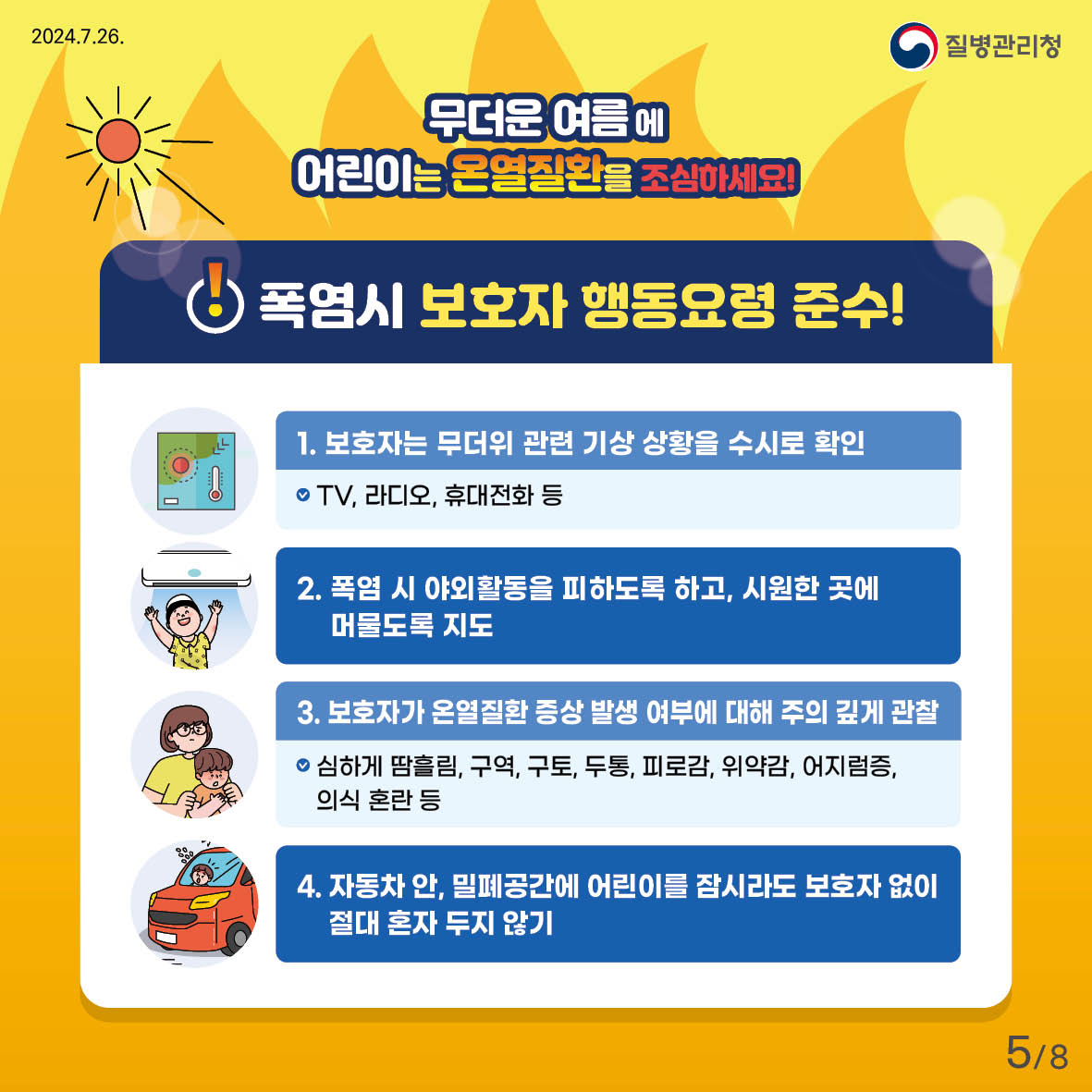 무더운 여름에 어린이는 온열질환을 조심하세요! 폭염시 보호자 행동요령 준수! 1. 보호자는 무더위 관련 기상 상황을 수시로 확인    TV, 라디오, 휴대전화 등 2. 폭염 시 야외활동을 피하도록 하고, 시원한 곳에 머물도록 지도 3. 보호자가 온열질환 증상 발생 여부에 대해 주의 깊게 관찰   - 심하게 땀흘림, 구역, 구토, 두통, 피로감, 위약감, 어지럼증, 의식 혼란 등 4. 자동차 안, 밀폐공간에 어린이를 잠시라도 보호자 없이 절대 혼자 두지 않기